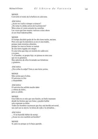 Michael O’brien                El     librero         de      Varsovia   141

  MONJE
  Convierte el rostro de la belleza en calaveras.

  ANCIANA
  ¿Acaso no vuelve siempre a renacer?
  ¿No notas la cálida caricia de la primavera?
  Mira cómo el viento arrastra las semillas.
  Las voces que han muerto vuelven a oírse ahora
  en un ritual indestructible.

  MONJE
  El tiempo decidirá quién de los dos tiene razón, anciana.
  Pero creo que la naturaleza ya no es una madre,
  porque mata mientras alimenta,
  porque los nuevos brotes se nutren
  de una tierra regada con sangre.
  Es una reina que deja un montón de cadáveres
  a su paso.
  Y el hombre, su propio hijo, no piensa en otra cosa
  que en su ganancia.
  Hay ejércitos de ellos levantado sus fortalezas
  y graneros.

  ANCIANA
  ¿Nos echas la culpa? Esta es una tierra yerma.

  MONJE
  Más yerma que el alma.
  El universo es frío
  y despiadado.

  ANCIANA
  El universo ha sufrido mucho daño
  y rebosa de dolor,
  pero es cálido.

  MONJE
  Este Edén no es más que una ilusión, un baile insensato
  donde las bestias que son listas y pueden hablar
  solo expresan su dolor.
  Todos los hombres reconocen que hay una herida universal,
  sea cual sea su atavío, la túnica de seda o la armadura...

  ANCIANA
  ... O un humilde hábito de monje.
  ¿Acaso no eres también un hombre?

  MONJE
  Sí, pero no porque yo lo haya querido.
 