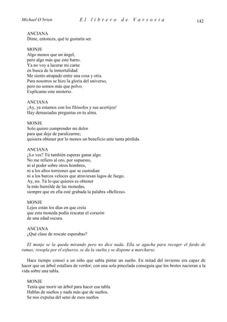 Michael O’brien                El     librero          de    Varsovia                           142

  ANCIANA
  Dime, entonces, qué te gustaría ser.

  MONJE
  Algo menos que un ángel,
  pero algo más que este barro.
  Ya no voy a lacerar mi carne
  en busca de la inmortalidad.
  Me siento atrapado entre una cosa y otra.
  Para nosotros se hizo la gloria del universo,
  pero no somos más que polvo.
  Explícame este misterio.

  ANCIANA
  ¡Ay, ya estamos con los filósofos y sus acertijos!
  Hay demasiadas preguntas en tu alma.

  MONJE
  Solo quiero comprender mi dolor
  para que deje de paralizarme;
  quisiera obtener por lo menos un beneficio ante tanta pérdida.

  ANCIANA
  ¿Lo ves? Tú también esperas ganar algo.
  No me refiero al oro, por supuesto,
  ni al poder sobre otros hombres,
  ni a los altos torreones que se custodian
  ni a los barcos veloces que atraviesan lagos de fuego.
  Ay, no. Tú lo que quieres es obtener
  la más humilde de las monedas,
  siempre que en ella esté grabada la palabra «Belleza».

  MONJE
  Lejos están los días en que creía
  que esta moneda podía rescatar el corazón
  de una edad oscura.

  ANCIANA
  ¿Qué clase de rescate esperabas?

  El monje se la queda mirando pero no dice nada. Ella se agacha para recoger el fardo de
ramas; resopla por el esfuerzo, se da la vuelta y se dispone a marcharse.

   Hace tiempo conocí a un niño que sabía pintar un sueño. En mitad del invierno era capaz de
hacer que un árbol estallara de verdor; con una sola pincelada conseguía que los brotes nacieran a la
vida sobre una tabla.

  MONJE
  Tenía que morir un árbol para hacer esa tabla.
  Hablas de sueños y nada más que de sueños.
  Se nos expulsa del seno de esos sueños
 