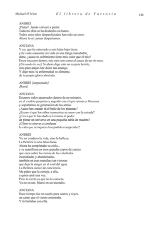 Michael O’brien               El    librero            de   Varsovia   144

  ANDRÉI
  ¡Pintar! Jamás volveré a pintar.
  Toda mi obra se ha deshecho en humo.
  Todos estos años desperdiciados han sido un error.
  Ahora lo sé: jamás despertamos.

  ANCIANA
  Y yo, que he enterrado a seis hijos bajo tierra
  y he visto consumir mi vida en una fatiga inacabable,
  dime, ¿acaso tu sufrimiento tiene más valor que el mío?
  Estoy seca por dentro; mis ojos son como el cauce de un río seco.
  [Elevando la voz] Si ahora digo esto no es para herirte,
  sino para atajar este dolor tan amargo.
  Y digo más: tu enfermedad se alimenta
  de tu propia gloria abortada.

  ANDRÉI [angustiado]
  ¡Basta!

  ANCIANA
  Estamos todos encerrados dentro de un misterio,
  en el cambio perpetuo y sagrado con el que reímos y lloramos
  y soportamos la generación de las almas.
  ¿Acaso has creado tú el baile de los planetas?
  ¿Es por ti que los niños transmiten su amor con la mirada?
  ¿Crees que te has dado a ti mismo el poder
  de pintar un universo en una pequeña tabla de madera?
  ¿Cómo te atreves a condenar
  la vida que ni siquiera has podido comprender?

  ANDRÉI
  Yo no condeno la vida, sino la belleza.
  La Belleza es una falsa diosa.
  Ahora ha completado su ciclo...
  y se manifiesta en esos grandes copos de ceniza
  que caen sobre las ruinas de las catedrales
  incendiadas y abandonadas,
  también en esas manchas tan vistosas
  que deja la sangre en el azul del agua.
  La Belleza carece de conciencia.
  Me pides que la corteje, a ella,
  a quien amé una vez.
  Pero lo cierto es que no la conocía.
  Ya no existe. Murió en un incendio.

  ANCIANA
  Hace tiempo fue un sueño para santos y reyes,
  un canto que el viento arrastraba.
  Y tú bailabas con ella.
 