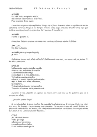 Michael O’brien                 El   librero         de    Varsovia                          145

  ANDRÉI
  Esa tal Kahlia, la supuesta belleza,
  era como un himno cantado en el vacío.
  Pura invención de mi mente.

   La anciana se queda contemplándole. Carga con el fardo de ramas sobre la espalda con mucho
esfuerzo y extrae de debajo de sus harapos primero una y luego otra cinta de color oro y rojo, que
se lleva también al hombro. La anciana hace ademán de marcharse.

  ANDRÉI
  Masha, sé que eres tú.

  La anciana baila torpemente con su carga y empieza a oírse una música bellísima.

  ANCIANA
  No. Soy yo, Kahlia.

  ANDRÉI [en un grito prolongado]
  ¡Kahlia!

  Andréi cae inconsciente al pie del árbol. Kahlia acude a su lado y permanece de pie junto a él.
Lo mira con ternura.

  KAHLIA
  Mi hermanito a quien tanto he querido,
  volverás a ser un hombre de oración.
  La esperanza estará contigo
  como el pan en la boca de los niños.
  Volverás a coger tus pinceles,
  mientras el mundo sigue forjando espadas.
  Bajo el Árbol de la Vida, oh soñador,
  te despertarás.
  Te inspiraré desde estos breves sueños.
  Y cuando te levantes, harás para nosotros...

   Elevando la voz, dejando un segundo de pausa entre cada una de las palabras que va a
pronunciar, añade:

  ...¡un dulce y santo fuego!

   Se oye el estallido de unos bombos. La oscuridad total desaparece de repente. Vuelven a oírse
tres veces los bombos. Luego suenan tres trompetas. Los mejores iconos de Andréi Rubliov se
proyectan sobre el cielo. La música y las campanas se mezclan con las voces de un coro que entona
El Cantar de los Cantares al estilo bizantino.

  CORO
  ¡La voz de mi amado!
  Vedle que llega
  saltando por los montes,
  triscando por los collados.
  Es mi amado como la gacela
 