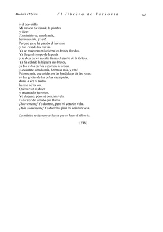 Michael O’brien                El     librero          de     Varsovia   146

  y el cervatillo.
  Mi amado ha tomado la palabra
  y dice:
  ¡Levántate ya, amada mía,
  hermosa mía, y ven!
  Porque ya se ha pasado el invierno
  y han cesado las lluvias.
  Ya se muestran en la tierra los brotes floridos.
  Ya llega el tiempo de la poda
  y se deja oír en nuestra tierra el arrullo de la tórtola.
  Ya ha echado la higuera sus brotes,
  ya las viñas en flor esparcen su aroma.
  ¡Levántate, amada mía, hermosa mía, y ven!
  Paloma mía, que anidas en las hendiduras de las rocas,
  en las grietas de las peñas escarpadas,
  dame a ver tu rostro,
  hazme oír tu voz.
  Que tu voz es dulce
  y encantador tu rostro.
  Yo duermo, pero mi corazón vela.
  Es la voz del amado que llama.
  [Suavemente] Yo duermo, pero mi corazón vela.
  [Más suavemente] Yo duermo, pero mi corazón vela.

  La música se desvanece hasta que se hace el silencio.

                                                 [FIN]
 
