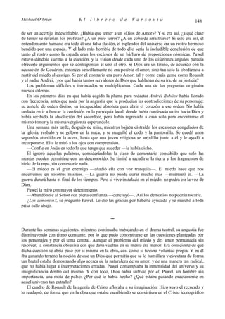 Michael O’brien                 El    librero          de     Varsovia                            148

de ser un acertijo indescifrable. ¿Había que temer a un «Dios de Amor»? Y si era así, ¿a qué clase
de temor se referían los profetas? ¿A un puro terror? ¿A un cobarde arrastrarse? Si esto era así, el
entendimiento humano era todo él una falsa ilusión, el esplendor del universo era un rostro hermoso
hendido por una espada. Y el lado más horrible de todo ello sería la ineludible conclusión de que
tanto el rostro como la espada eran los esclavos de un bárbaro de proporciones cósmicas. Pawel
estuvo dándole vueltas a la cuestión, y la visión desde cada uno de los diferentes ángulos parecía
ofrecerle argumentos que se contraponían el uno al otro. Si Dios era un tirano, de acuerdo con la
acusación de Goudron, entonces sencillamente no era posible el amor, sino tan solo la obediencia a
partir del miedo al castigo. Si por el contrario era puro Amor, tal y como creía gente como Rouault
y el padre Andréi, ¿por qué había tantos servidores de Dios que hablaban de su ira, de su justicia?
   Los problemas difíciles e intrincados se multiplicaban. Cada una de las preguntas originaba
nuevos dilemas.
   En los primeros días en que había cogido la pluma para redactar Andréi Rubliov había llorado
con frecuencia, antes que nada por la angustia que le producían las contradicciones de su personaje:
su anhelo de orden divino, su incapacidad absoluta para abrir el corazón a ese orden. No había
tardado en ir a buscar la confesión en la parroquia local, donde había confesado su ira hacia Dios y
había recibido la absolución del sacerdote, pero había regresado a casa solo para encontrarse el
mismo temor y la misma vergüenza esperándole.
   Una semana más tarde, después de misa, mientras bajaba distraído los escalones congelados de
la iglesia, resbaló y se golpeó en la nuca, y se magulló el codo y la pantorrilla. Se quedó unos
segundos aturdido en la acera, hasta que una joven religiosa se arrodilló junto a él y le ayudó a
incorporarse. Ella le miró a los ojos con comprensión.
   —Confíe en Jesús en todo lo que tenga que suceder —le había dicho.
   Él ignoró aquellas palabras, considerándolas la clase de comentario consabido que solo las
monjas pueden permitirse con un desconocido. Se limitó a sacudirse la tierra y los fragmentos de
hielo de la ropa, sin contestarle nada.
   —El miedo es el gran enemigo —añadió ella con voz tranquila—. El miedo hace que nos
encerremos en nosotros mismos. —La guerra no puede durar mucho más —murmuró él. —La
guerra durará hasta el final de los tiempos. Pero si vive instalado en el miedo, no podrá oír la voz de
Dios.
   Pawel la miró con mayor detenimiento.
   —Abandónese al Señor con plena confianza —concluyó—. Así los demonios no podrán tocarle.
   ¿Los demonios?, se preguntó Pawel. Le dio las gracias por haberle ayudado y se marchó a toda
prisa calle abajo.

                                                  ∼
Durante las semanas siguientes, mientras continuaba trabajando en el drama teatral, su angustia fue
disminuyendo con ritmo constante, por lo que pudo concentrarse en las cuestiones planteadas por
los personajes y por el tema central. Aunque el problema del miedo y del amor permanecía sin
resolver, la constancia obsesiva con que daba vueltas en su mente era menor. Era consciente de que
dicha cuestión se abría paso por sí misma en la obra, casi como si tuviera voluntad propia. Y en él
iba ganando terreno la noción de que un Dios que permitía que se lo humillara y ejecutara de forma
tan brutal estaba demostrando algo acerca de la naturaleza de su amor, y de una manera tan radical,
que no había lugar a interpretaciones erradas. Pawel contemplaba la inmensidad del universo y su
insignificancia dentro del mismo. Y con todo, Dios había sufrido por él, Pawel, un hombre sin
importancia, una mota de polvo. ¿Por qué lo había hecho? ¿Qué estaba pasando exactamente en
aquel universo tan extraño?
   El cuadro de Rouault de la agonía de Cristo afloraba a su imaginación. Hizo suyo el recuerdo y
lo readaptó, de forma que en la obra que estaba escribiendo se convirtiera en el Cristo iconográfico
 