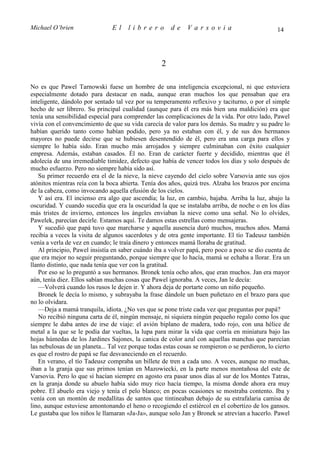 Michael O’brien                 El    librero          de    Varsovia                            14




                                                   2

No es que Pawel Tarnowski fuese un hombre de una inteligencia excepcional, ni que estuviera
especialmente dotado para destacar en nada, aunque eran muchos los que pensaban que era
inteligente, dándolo por sentado tal vez por su temperamento reflexivo y taciturno, o por el simple
hecho de ser librero. Su principal cualidad (aunque para él era más bien una maldición) era que
tenía una sensibilidad especial para comprender las complicaciones de la vida. Por otro lado, Pawel
vivía con el convencimiento de que su vida carecía de valor para los demás. Su madre y su padre lo
habían querido tanto como habían podido, pero ya no estaban con él, y de sus dos hermanos
mayores no puede decirse que se hubiesen desentendido de él, pero era una carga para ellos y
siempre lo había sido. Eran mucho más arrojados y siempre culminaban con éxito cualquier
empresa. Además, estaban casados. Él no. Eran de carácter fuerte y decidido, mientras que él
adolecía de una irremediable timidez, defecto que había de vencer todos los días y solo después de
mucho esfuerzo. Pero no siempre había sido así.
   Su primer recuerdo era el de la nieve, la nieve cayendo del cielo sobre Varsovia ante sus ojos
atónitos mientras reía con la boca abierta. Tenía dos años, quizá tres. Alzaba los brazos por encima
de la cabeza, como invocando aquella efusión de los cielos.
   Y así era. El incienso era algo que ascendía; la luz, en cambio, bajaba. Arriba la luz, abajo la
oscuridad. Y cuando sucedía que era la oscuridad la que se instalaba arriba, de noche o en los días
más tristes de invierno, entonces los ángeles enviaban la nieve como una señal. No lo olvides,
Pawelek, parecían decirle. Estamos aquí. Te damos estas estrellas como mensajeras.
   Y sucedió que papá tuvo que marcharse y aquella ausencia duró muchos, muchos años. Mamá
recibía a veces la visita de algunos sacerdotes y de otra gente importante. El tío Tadeusz también
venía a verla de vez en cuando; le traía dinero y entonces mamá lloraba de gratitud.
   Al principio, Pawel insistía en saber cuándo iba a volver papá, pero poco a poco se dio cuenta de
que era mejor no seguir preguntando, porque siempre que lo hacía, mamá se echaba a llorar. Era un
llanto distinto, que nada tenía que ver con la gratitud.
   Por eso se lo preguntó a sus hermanos. Bronek tenía ocho años, que eran muchos. Jan era mayor
aún, tenía diez. Ellos sabían muchas cosas que Pawel ignoraba. A veces, Jan le decía:
   —Volverá cuando los rusos le dejen ir. Y ahora deja de portarte como un niño pequeño.
   Bronek le decía lo mismo, y subrayaba la frase dándole un buen puñetazo en el brazo para que
no lo olvidara.
   —Deja a mamá tranquila, idiota. ¿No ves que se pone triste cada vez que preguntas por papá?
   No recibió ninguna carta de él, ningún mensaje, ni siquiera ningún pequeño regalo como los que
siempre le daba antes de irse de viaje: el avión biplano de madera, todo rojo, con una hélice de
metal a la que se le podía dar vueltas, la lupa para mirar la vida que corría en miniatura bajo las
hojas húmedas de los Jardines Sajones, la canica de color azul con aquellas manchas que parecían
las nebulosas de un planeta... Tal vez porque todas estas cosas se rompieron o se perdieron, lo cierto
es que el rostro de papá se fue desvaneciendo en el recuerdo.
   En verano, el tío Tadeusz compraba un billete de tren a cada uno. A veces, aunque no muchas,
iban a la granja que sus primos tenían en Mazowiecki, en la parte menos montañosa del este de
Varsovia. Pero lo que sí hacían siempre en agosto era pasar unos días al sur de los Montes Tatras,
en la granja donde su abuelo había sido muy rico hacía tiempo, la misma donde ahora era muy
pobre. El abuelo era viejo y tenía el pelo blanco; en pocas ocasiones se mostraba contento. Iba y
venía con un montón de medallitas de santos que tintineaban debajo de su estrafalaria camisa de
lino, aunque estuviese amontonando el heno o recogiendo el estiércol en el cobertizo de los gansos.
Le gustaba que los niños le llamaran «Ja-Ja», aunque solo Jan y Bronek se atrevían a hacerlo. Pawel
 
