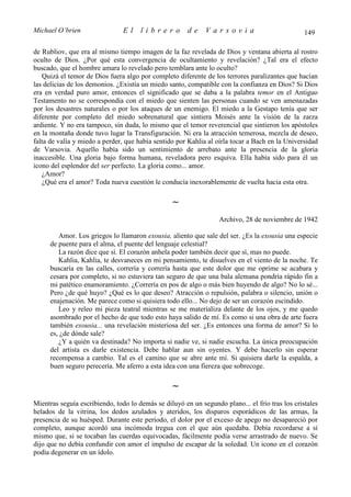 Michael O’brien                 El    librero          de    Varsovia                            149

de Rubliov, que era al mismo tiempo imagen de la faz revelada de Dios y ventana abierta al rostro
oculto de Dios. ¿Por qué esta convergencia de ocultamiento y revelación? ¿Tal era el efecto
buscado, que el hombre amara lo revelado pero temblara ante lo oculto?
   Quizá el temor de Dios fuera algo por completo diferente de los terrores paralizantes que hacían
las delicias de los demonios. ¿Existía un miedo santo, compatible con la confianza en Dios? Si Dios
era en verdad puro amor, entonces el significado que se daba a la palabra temor en el Antiguo
Testamento no se correspondía con el miedo que sienten las personas cuando se ven amenazadas
por los desastres naturales o por los ataques de un enemigo. El miedo a la Gestapo tenía que ser
diferente por completo del miedo sobrenatural que sintiera Moisés ante la visión de la zarza
ardiente. Y no era tampoco, sin duda, lo mismo que el temor reverencial que sintieron los apóstoles
en la montaña donde tuvo lugar la Transfiguración. Ni era la atracción temerosa, mezcla de deseo,
falta de valía y miedo a perder, que había sentido por Kahlia al oírla tocar a Bach en la Universidad
de Varsovia. Aquello había sido un sentimiento de arrebato ante la presencia de la gloria
inaccesible. Una gloria bajo forma humana, reveladora pero esquiva. Ella había sido para él un
icono del esplendor del ser perfecto. La gloria como... amor.
   ¿Amor?
   ¿Qué era el amor? Toda nueva cuestión le conducía inexorablemente de vuelta hacia esta otra.

                                                 ∼
                                                                  Archivo, 28 de noviembre de 1942

         Amor. Los griegos lo llamaron exousia, aliento que sale del ser. ¿Es la exousia una especie
      de puente para el alma, el puente del lenguaje celestial?
         La razón dice que sí. El corazón anhela poder también decir que sí, mas no puede.
         Kahlia, Kahlia, te desvaneces en mi pensamiento, te disuelves en el viento de la noche. Te
      buscaría en las calles, correría y correría hasta que este dolor que me oprime se acabara y
      cesara por completo, si no estuviera tan seguro de que una bala alemana pondría rápido fin a
      mi patético enamoramiento. ¿Correría en pos de algo o más bien huyendo de algo? No lo sé...
      Pero ¿de qué huyo? ¿Qué es lo que deseo? Atracción o repulsión, palabra o silencio, unión o
      enajenación. Me parece como si quisiera todo ello... No dejo de ser un corazón escindido.
         Leo y releo mi pieza teatral mientras se me materializa delante de los ojos, y me quedo
      asombrado por el hecho de que todo esto haya salido de mí. Es como si una obra de arte fuera
      también exousia... una revelación misteriosa del ser. ¿Es entonces una forma de amor? Si lo
      es, ¿de dónde sale?
         ¿Y a quién va destinada? No importa si nadie ve, si nadie escucha. La única preocupación
      del artista es darle existencia. Debe hablar aun sin oyentes. Y debe hacerlo sin esperar
      recompensa a cambio. Tal es el camino que se abre ante mí. Si quisiera darle la espalda, a
      buen seguro perecería. Me aferro a esta idea con una fiereza que sobrecoge.

                                                 ∼
Mientras seguía escribiendo, todo lo demás se diluyó en un segundo plano... el frío tras los cristales
helados de la vitrina, los dedos azulados y ateridos, los disparos esporádicos de las armas, la
presencia de su huésped. Durante este período, el dolor por el exceso de apego no desapareció por
completo, aunque acordó una incómoda tregua con el que aún quedaba. Debía recordarse a sí
mismo que, si se tocaban las cuerdas equivocadas, fácilmente podía verse arrastrado de nuevo. Se
dijo que no debía confundir con amor el impulso de escapar de la soledad. Un icono en el corazón
podía degenerar en un ídolo.
 