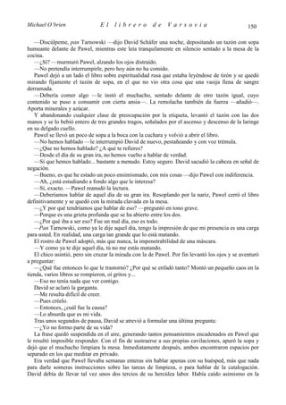 Michael O’brien                 El    librero          de    Varsovia                            150

   —Discúlpeme, pan Tarnowski —dijo David Schäfer una noche, depositando un tazón con sopa
humeante delante de Pawel, mientras este leía tranquilamente en silencio sentado a la mesa de la
cocina.
   —¿Sí? —murmuró Pawel, alzando los ojos distraído.
   —No pretendía interrumpirle, pero hoy aún no ha comido.
   Pawel dejó a un lado el libro sobre espiritualidad rusa que estaba leyéndose de tirón y se quedó
mirando fijamente el tazón de sopa, en el que no vio otra cosa que una vasija llena de sangre
derramada.
   —Debería comer algo —le instó el muchacho, sentado delante de otro tazón igual, cuyo
contenido se puso a consumir con cierta ansia—. La remolacha también da fuerza —añadió—.
Aporta minerales y azúcar.
   Y abandonando cualquier clase de preocupación por la etiqueta, levantó el tazón con las dos
manos y se lo bebió entero de tres grandes tragos, señalados por el ascenso y descenso de la laringe
en su delgado cuello.
   Pawel se llevó un poco de sopa a la boca con la cuchara y volvió a abrir el libro.
   —No hemos hablado —le interrumpió David de nuevo, pestañeando y con voz trémula.
   —¿Que no hemos hablado? ¿A qué te refieres?
   —Desde el día de su gran ira, no hemos vuelto a hablar de verdad.
   —Sí que hemos hablado... bastante a menudo. Estoy seguro. David sacudió la cabeza en señal de
negación.
   —Bueno, es que he estado un poco ensimismado, con mis cosas —dijo Pawel con indiferencia.
   —Ah, ¿está estudiando a fondo algo que le interesa?
   —Sí, exacto. —Pawel reanudó la lectura.
   —Deberíamos hablar de aquel día de su gran ira. Resoplando por la nariz, Pawel cerró el libro
definitivamente y se quedó con la mirada clavada en la mesa.
   —¿Y por qué tendríamos que hablar de eso? —preguntó en tono grave.
   —Porque es una grieta profunda que se ha abierto entre los dos.
   —¿Por qué iba a ser eso? Fue un mal día, eso es todo.
   —Pan Tarnowski, como ya le dije aquel día, tengo la impresión de que mi presencia es una carga
para usted. En realidad, una carga tan grande que lo está matando.
   El rostro de Pawel adoptó, más que nunca, la impenetrabilidad de una máscara.
   —Y como ya te dije aquel día, tú no me estás matando.
   El chico asintió, pero sin cruzar la mirada con la de Pawel. Por fin levantó los ojos y se aventuró
a preguntar:
   —¿Qué fue entonces lo que le trastornó? ¿Por qué se enfadó tanto? Montó un pequeño caos en la
tienda, varios libros se rompieron, oí gritos y...
   —Eso no tenía nada que ver contigo.
   David se aclaró la garganta.
   —Me resulta difícil de creer.
   —Pues créelo.
   —Entonces, ¿cuál fue la causa?
   —Lo absurda que es mi vida.
   Tras unos segundos de pausa, David se atrevió a formular una última pregunta:
   —¿Yo no formo parte de su vida?
   La frase quedó suspendida en el aire, generando tantos pensamientos encadenados en Pawel que
le resultó imposible responder. Con el fin de sustraerse a sus propias cavilaciones, apuró la sopa y
dejó que el muchacho limpiara la mesa. Inmediatamente después, ambos encontraron espacios por
separado en los que meditar en privado.
   Era verdad que Pawel llevaba semanas enteras sin hablar apenas con su huésped, más que nada
para darle someras instrucciones sobre las tareas de limpieza, o para hablar de la catalogación.
David debía de llevar tal vez unos dos tercios de su hercúlea labor. Había caído asimismo en la
 