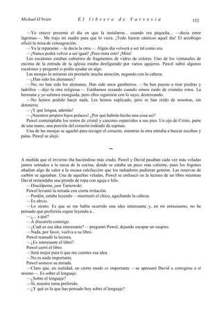 Michael O’brien                El    librero          de    Varsovia                           152

   —Yo estuve presente el día en que la instalaron... cuando era pequeña... —decía entre
lágrimas—. Me trajo mi madre para que lo viera. ¡Todo fueron cánticos aquel día! El arzobispo
ofició la misa de consagración.
   —Ya la repararán —le decía la otra—. Algún día volverá a ser tal como era.
   —¡Nunca podrá volver a ser igual! ¡Pero mira esto! ¡Mira!
   Los escalones estaban cubiertos de fragmentos de vidrio de colores. Uno de los ventanales de
encima de la entrada de la iglesia estaba desfigurado por varios agujeros. Pawel subió algunos
escalones y preguntó si podía ayudar en algo.
   Las monjas lo miraron sin prestarle mucha atención, negando con la cabeza.
   —¿Han sido los alemanes?
   —No, no han sido los alemanes. Han sido unos gamberros. —Se han puesto a tirar piedras y
ladrillos —dijo la otra religiosa—. Estábamos rezando cuando oímos ruido de cristales rotos. La
hermana y yo salimos enseguida, pero ellos siguieron con lo suyo, destrozando.
   —No hemos podido hacer nada. Les hemos suplicado, pero se han reído de nosotras, sin
detenerse.
   —¡Y qué lengua, además!
   —¡Nuestros propios hijos polacos! ¿Por qué habrán hecho una cosa así?
   Pawel contemplaba los restos de cristal y cascotes esparcidos a sus pies. Un ojo de Cristo, parte
de una mano, una porción del corazón rodeado de espinas.
   Una de las monjas se agachó para recoger el corazón, mientras la otra entraba a buscar escobas y
palas. Pawel se alejó.

                                                ∼
A medida que el invierno iba haciéndose más crudo, Pawel y David pasaban cada vez más veladas
juntos sentados a la mesa de la cocina, donde se estaba un poco más caliente, pues los fogones
añadían algo de calor a la escasa calefacción que los radiadores pudieran generar. Las reservas de
carbón se agotaban. Una de aquellas veladas, Pawel se enfrascó en la lectura de un libro mientras
David remendaba una prenda de ropa con aguja e hilo.
   —Discúlpeme, pan Tarnowski.
   Pawel levantó la mirada con cierta irritación.
   —Perdón, estaba leyendo —murmuró el chico, agachando la cabeza.
   —Es obvio.
   —Lo siento. Es que se me había ocurrido una idea interesante y, en mi entusiasmo, no he
pensado que preferiría seguir leyendo a...
   —¿... a qué?
   —A discutirla conmigo.
   —¿Cuál es esa idea interesante? —preguntó Pawel, dejando escapar un suspiro.
   —Nada, por favor, vuelva a su libro.
   Pawel reanudó la lectura.
   —¿Es interesante el libro?
   Pawel cerró el libro.
   —Será mejor para ti que me cuentes esa idea.
   —No es nada importante.
   Pawel sostuvo su mirada.
   —Claro que, en realidad, en cierto modo es importante —se apresuró David a corregirse a sí
mismo—. Es sobre el lenguaje.
   —¿Sobre el lenguaje?
   —Sí, nuestro tema preferido.
   —¿Y qué es lo que has pensado hoy sobre el lenguaje?
 