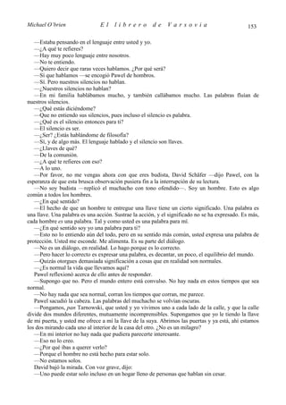 Michael O’brien                El     librero         de     Varsovia                           153

   —Estaba pensando en el lenguaje entre usted y yo.
   —¿A qué te refieres?
   —Hay muy poco lenguaje entre nosotros.
   —No te entiendo.
   —Quiero decir que raras veces hablamos. ¿Por qué será?
   —Sí que hablamos —se encogió Pawel de hombros.
   —Sí. Pero nuestros silencios no hablan.
   —¿Nuestros silencios no hablan?
   —En mi familia hablábamos mucho, y también callábamos mucho. Las palabras fluían de
nuestros silencios.
   —¿Qué estás diciéndome?
   —Que no entiendo sus silencios, pues incluso el silencio es palabra.
   —¿Qué es el silencio entonces para ti?
   —El silencio es ser.
   —¿Ser? ¿Estás hablándome de filosofía?
   —Sí, y de algo más. El lenguaje hablado y el silencio son llaves.
   —¿Llaves de qué?
   —De la comunión.
   —¿A qué te refieres con eso?
   —A lo uno.
   —Por favor, no me vengas ahora con que eres budista, David Schäfer —dijo Pawel, con la
esperanza de que esta brusca observación pusiera fin a la interrupción de su lectura.
   —No soy budista —replicó el muchacho con tono ofendido—. Soy un hombre. Esto es algo
común a todos los hombres.
   —¿En qué sentido?
   —El hecho de que un hombre te entregue una llave tiene un cierto significado. Una palabra es
una llave. Una palabra es una acción. Sustrae la acción, y el significado no se ha expresado. Es más,
cada hombre es una palabra. Tal y como usted es una palabra para mí.
   —¿En qué sentido soy yo una palabra para ti?
   —Esto no lo entiendo aún del todo, pero en su sentido más común, usted expresa una palabra de
protección. Usted me esconde. Me alimenta. Es su parte del diálogo.
   —No es un diálogo, en realidad. Lo hago porque es lo correcto.
   —Pero hacer lo correcto es expresar una palabra, es decantar, un poco, el equilibrio del mundo.
   —Quizás otorgues demasiada significación a cosas que en realidad son normales.
   —¿Es normal la vida que llevamos aquí?
   Pawel reflexionó acerca de ello antes de responder.
   —Supongo que no. Pero el mundo entero está convulso. No hay nada en estos tiempos que sea
normal.
   —No hay nada que sea normal, corran los tiempos que corran, me parece.
   Pawel sacudió la cabeza. Las palabras del muchacho se volvían oscuras.
   —Pongamos, pan Tarnowski, que usted y yo vivimos uno a cada lado de la calle, y que la calle
divide dos mundos diferentes, mutuamente incomprensibles. Supongamos que yo le tiendo la llave
de mi puerta, y usted me ofrece a mí la llave de la suya. Abrimos las puertas y ya está, ahí estamos
los dos mirando cada uno al interior de la casa del otro. ¿No es un milagro?
   —En mi interior no hay nada que pudiera parecerte interesante.
   —Eso no lo creo.
   —¿Por qué ibas a querer verlo?
   —Porque el hombre no está hecho para estar solo.
   —No estamos solos.
   David bajó la mirada. Con voz grave, dijo:
   —Uno puede estar solo incluso en un hogar lleno de personas que hablan sin cesar.
 