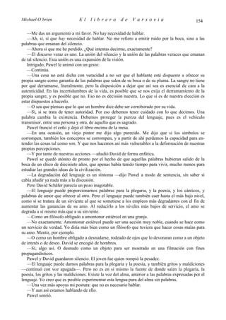 Michael O’brien                 El    librero          de     Varsovia                            154

   —Me das un argumento a mi favor. No hay necesidad de hablar.
   —Ah, sí, sí que hay necesidad de hablar. No me refiero a emitir ruido por la boca, sino a las
palabras que emanan del silencio.
   —Ahora sí que me he perdido. ¿Qué intentas decirme, exactamente?
   —El discurso veraz es uno. La unión del silencio y la unión de las palabras veraces que emanan
de tal silencio. Esta unión es una expansión de la visión.
   Intrigado, Pawel le animó con un gesto:
   —Continúa.
   —Una cosa no está dicha con veracidad a no ser que el hablante esté dispuesto a ofrecer su
propia sangre como garantía de las palabras que salen de su boca o de su pluma. La sangre no tiene
por qué derramarse, literalmente, pero la disposición a dejar que así sea es esencial de cara a la
autenticidad. En las incertidumbres de la vida, es posible que se nos exija el derramamiento de la
propia sangre, y es posible que no. Eso no es decisión nuestra. Lo que sí es de nuestra elección es
estar dispuestos a hacerlo.
   —O sea que piensas que lo que un hombre dice debe ser corroborado por su vida.
   —Sí, si se trata de tener autoridad. Por eso debemos tener cuidado con lo que decimos. Una
palabra cambia la existencia. Debemos proteger la pureza del lenguaje, pues es el vehículo
transmisor, entre una persona y otra, de aquello que es sagrado.
   Pawel frunció el ceño y dejó el libro encima de la mesa.
   —En una ocasión, un viejo pintor me dijo algo parecido. Me dijo que si los símbolos se
corrompen, también los conceptos se corrompen, y a partir de ahí perdemos la capacidad para en-
tender las cosas tal como son. Y que nos hacemos así más vulnerables a la deformación de nuestras
propias percepciones.
   —Y por tanto de nuestras acciones —añadió David de forma enfática.
   Pawel se quedó atónito de pronto por el hecho de que aquellas palabras hubieran salido de la
boca de un chico de diecisiete años, que apenas había tenido tiempo para vivir, mucho menos para
estudiar las grandes ideas de la civilización.
   —La degradación del lenguaje es un síntoma —dijo Pawel a modo de sentencia, sin saber si
cabía añadir ya nada más a la discusión.
   Pero David Schäfer parecía un pozo inagotable.
   —El lenguaje puede proporcionarnos palabras para la plegaria, y la poesía, y los cánticos, y
palabras de amor que ofrecer al otro. Pero el lenguaje puede también caer hasta el más bajo nivel,
como si se tratara de un sirviente al que se sometiese a los empleos más degradantes con el fin de
aumentar las ganancias de su amo. Al reducirlo a los niveles más bajos de servicio, el amo se
degrada a sí mismo más que a su sirviente.
   —Como un filósofo obligado a amontonar estiércol en una granja.
   —No exactamente. Amontonar estiércol puede ser una acción muy noble, cuando se hace como
un servicio de verdad. Yo diría más bien como un filósofo que tuviera que hacer cosas malas para
su amo. Mentir, por ejemplo.
   —O como un hombre obligado a desnudarse, rodeado de ojos que lo devoraran como a un objeto
de interés o de deseo. David se encogió de hombros.
   —Sí, algo así. O desnudo como un objeto para ser mostrado en una filmación con fines
propagandísticos.
   Pawel y David guardaron silencio. El joven fue quien rompió la pesadez.
   —El lenguaje puede darnos palabras para la plegaria y la poesía, y también gritos y maldiciones
—continuó con voz apagada—. Pero no es en sí mismo la fuente de donde salen la plegaria, la
poesía, los gritos y las maldiciones. Existe la voz del alma, anterior a las palabras expresadas por el
lenguaje. Yo creo que es posible experimentar esta lengua pura del alma sin palabras.
   —Una vez más apoyas mi postura: que no es necesario hablar.
   —Y aun así estamos hablando de ello.
   Pawel sonrió.
 
