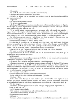 Michael O’brien                 El    librero          de    Varsovia                            155

   —Sí, es cierto.
   —Un estado de puro ser es hablar y escuchar simultáneamente.
   —¿Siempre? Haces unas afirmaciones inexorables.
   —Sí, eso es un defecto mío, lo reconozco. Pero al menos estará de acuerdo, pan Tarnowski, en
que hay momentos así.
   —Es posible...
   —No parece tan convencido como yo.
   —Yo no lo he experimentado.
   —¿Está seguro? En algunos momentos, en medio de una calle concurrida, sí, incluso en el gueto,
he sido capaz de percibir la gran unión, la gran paz que se manifiesta cuando el hablar y el escuchar
están sintonizados con la voz de lo Más Alto.
   —Yo he sentido alguna vez eso, aunque muy raramente, sobre todo cuando era pequeño —
repuso Pawel—. El tiempo se ralentizaba, se imponía una impresión como de algo milagroso. Los
ángeles enviaban mensajes, los vertían sobre el mundo. No había más que mirar hacia arriba para
verlo, para oírlo, para recibir los mensajes. Pero la infancia pasa. La realidad lo conquista todo.
   —La infancia no debería acabarse —dijo David con cierta severidad—. Debería tomar una
forma más madura, pero su inocencia de no debería perderse.
   —Estoy de acuerdo contigo. No debería, pero se pierde.
   —¿No es capaz de reencontrarla? Está por todas partes, nos rodea. Puede reavivarla el aire de las
palomas en su vuelo, o los colores cambiantes del cielo, o el flujo de las ideas que van de los labios
de una persona al oído de otra cuando sabes que tu palabra ha sido expresada desde la corriente
central y oída en la corriente central, y devuelta a través de la corriente central.
   —¿La corriente de qué? Esa es la cuestión, ¿de qué? ¿De agua? ¿De tráfico? ¿De ruido?
   —De fuego. La corriente de fuego sagrado.
   Se quedaron callados de nuevo, mientras cada uno de ellos reflexionaba acerca de lo que la
palabra fuego podía significar para el otro.
   David prosiguió:
   —Si una persona no tiene a nadie con quien poder hablar de esta manera, está condenada a
contemplar el reflejo de su propia imagen.
   —¿Y eso está mal? ¿Acaso no debemos conocernos a nosotros mismos?
   —¿Puede uno conocerse de verdad a través de una imagen reflejada de sí mismo? Una imagen
reflejada está invertida, y es plana. ¿Me permite plantearlo de otro modo, pan Tarnowski? Tenemos
tendencia a experimentar el yo como el centro de toda existencia. Se corre así el riesgo de hacer que
todo y todos giren a mi alrededor... ¿Lo ve? He dicho a mi alrededor, como si todo aquello que no
soy yo se limitara a dar vueltas a mi alrededor.
   —No es más que una metáfora.
   —Sí, pero una metáfora que nace de una actitud fundamental.
   Pawel se sonrió, irónico, una vez más entre asombrado y divertido.
   —Continúa —dijo.
   —Como decía, corro el riesgo de hacer que todo gire a mi alrededor, hacia la pérdida de su
realidad. Y al hacerlo, también yo pierdo realidad... No, debería decir que experimento una pérdida
de mi realidad auténtica, por mucho que pueda sentirme más real gracias a esa obsesión por el yo.
   —No sé si te sigo...
   —En realidad, las demás personas son tan reales como yo, aunque yo no lo experimente así.
   —Pero así es la vida, ¿no?
   —Así es la vida... menoscabada.
   —Si lo que dices es verdad, entonces toda existencia humana sufre menoscabo.
   —¿No está de acuerdo conmigo en que es así?
   Pawel asintió con gesto brusco.
   —Sí, lo estoy.
   —Entonces, ¿cómo conseguiremos ir mas allá de esa prisión hecha de espejos en los que solo
 