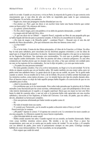 Michael O’brien                 El    librero          de    Varsovia                            157

estilo lo es todo. Cuando yo era joven y vivía en París, la mayoría de la gente a la que conocía creía
sinceramente que si una obra de arte era bella no importaba para nada lo que comunicara,
sencillamente. Si era bella, era auténtica.
   —Según eso, tiene que propagarse mucha falsedad por esa vía.
   —Eso pienso yo. Pero ¿qué me dices si un escritor tiene tanto una buena historia que contar
como un buen estilo? Ah, entonces ahí tienes...
   —¡La gloria! ¡Gloria bendita!
   —Yo iba a decir magia, pero esta palabra a ti no debe de gustarte demasiado, ¿verdad?
   —La magia está del lado del Sitra Ahra.
   —¿Y qué me dices de tu Cábala? —inquirió Pawel, cogiendo un libro de una pequeña pila que
se había bajado del desván para su posterior estudio. A David se le ensombreció la mirada.
   —¿No trata de magia y de filosofía judía? —continuó Pawel—. Rescaté esto el otro día del
montón de libros descartados. ¿Por qué rechazaste una obra tan famosa como esta?
   —¿La has leído?
   —No.
   —Yo sí la he leído. Consta de dos libros principales, el Libro de la Creación y el Zohar. En ellos
hay la más pura sabiduría, pero mezclada con las doctrinas paganas orientales y con las ideas de
aquel que es el ángel de la ponzoña y la muerte. Aparecen muchos ángeles a los que no se menciona
en las Sagradas Escrituras. Sus mensajes son cuestionables. Yo creo que es posible que algunos
sean ángeles caídos disfrazados. Esto abre las puertas del alma a intrusos peligrosos. Es una obra
compuesta por muchas piezas que no encajan unas con otras, y hay que caminar con cuidado para
no caer en las regiones de los condenados. Así me lo dijo mi padre, y yo creo que tenía razón.
   —¿Tu padre era una persona instruida?
   —No tenía grandes estudios. Fue a la yeshivá únicamente, no llegó a ir a la universidad. Ya le he
dicho en alguna ocasión que era un hombre sabio. Mi madre también era una mujer sabia, pero mi
padre tenía una sabiduría única. La gente decía de él que era un zaddik, un justo. No le gustó nada
cuando se enteró. Era un erudito de la Torá y de la Cábala. De joven se había sentido fascinado por
los misterios ocultos, como tantos jóvenes, y se vio atraído hacia este tipo de estudio durante años.
Pero al hacerse mayor se alejó de todo aquello porque había llegado a la convicción de que no era
saludable para el alma.
   —¿Qué le encontraba de malo?
   —Los problemas que ya le he mencionado. Pero sobre todo pensaba que la práctica de la Cábala
animaba a una fascinación por las cosas secretas, sobrenaturales, y que esto predisponía a llevar una
vida interior dominada por el orgullo y el engaño espiritual. Decía que era mejor no leer este libro
hasta la edad de cuarenta años, y aun así solo si la persona había sido agraciada con una excelsa
sabiduría y devoción al Ser Supremo, al Señor del Universo. Con todo, mi padre, que era sabio y
devoto, abandonó su lectura por completo.
   —Eres una persona afortunada por haber tenido un padre como él.
   —Sí.
   —No todo el mundo tiene esa suerte.
   —Y a usted, pan Tarnowski, ¿no le enseñó su padre a discernir entre el bien y el mal?
   Pawel miró por la ventana.
   —¿Mi padre? Apenas le conocí. Y él apenas me conoció a mí. Lo arrestaron los rusos cuando yo
era muy pequeño. Lo liberaron cuando los rusos fueron expulsados.
   —¡Qué felicidad debió de sentir usted!
   —Había estado ausente tres años. Cuando regresó era un extraño, un hombre destrozado. Había
visto cosas terribles mientras estuvo preso. Me miraba y no me veía. Poco a poco fue
recuperándose, pero aun así yo sentía que no podía verme de verdad. Yo era su hijo, y él cumplía
con sus deberes de padre, pero tenía el pensamiento siempre en otra parte. Conmigo siempre
hablaba de cosas intrascendentes. No me escuchaba, no me preguntaba.
   —Pero seguro que cuidó de usted.
 