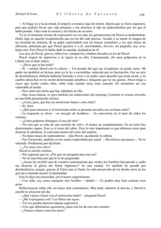 Michael O’brien                El    librero         de    Varsovia                           158

   —Al llegar yo a la juventud, él empezó a tomarse algo de interés. Quería que yo fuera ingeniero,
para que pudiera llevar una vida próspera y me ahorrase el tipo de padecimientos por los que él
había pasado. Tales eran la esencia y los límites de su amor.
   Ya en el momento mismo de expresarlos en voz alta, los pensamientos de Pawel se tambaleaban.
Había algo en aquella recapitulación que no era del todo preciso. Acudió a su mente la imagen de
un recuerdo de infancia, de su padre suplicándole con los brazos extendidos y los ojos llenos de
aflicción, anhelante por que Pawel quisiera ir a él, susurrándole, dziecko, mi pequeño, mój synu,
hijito mío. Pero Pawel le había dado la espalda, alejándose de él.
   Los ojos de David, graves, reflexivos, compasivos, estaban clavados en los de Pawel.
   Pawel inspiró de improviso y se irguió en su silla. Carraspeando, dio unos golpecitos en la
Cábala con el dedo índice.
   —¿Dices que la has leído?
   —Sí —asintió David con la cabeza—. Un pecado del que me avergüenzo en grado sumo. Mi
padre me prohibió su lectura, pero yo la leí a escondidas, seducido por su fascinación. Fue un acto
de desobediencia. Debería haberme limitado a creer a mi padre, pues descubrí que tenía razón, y en
cambio ahora hay en mi mente determinadas palabras e imágenes que no me gustan. Ahora tengo a
veces que luchar contra ellas, sobre todo cuando estoy muy cansado. En momentos así soy
vulnerable al miedo.
   —Pero antes has dicho que hay sabiduría en ella.
   —Hay cosas buenas, sí, pero también las seducciones del enemigo. Contiene el veneno envuelto
en una bella presentación mística.
   —¿Crees, pues, que hay un misticismo bueno y otro malo?
   —Sí, claro.
   —¿Qué pasa entonces si el misticismo malo se presenta envuelto con un buen estilo?
   —La respuesta es obvia —se encogió de hombros—. Se convertiría en el peor de todos los
venenos.
   —¿Cómo podemos distinguir el uno del otro?
   —No creo que se trate de una cuestión de saber, al menos no completamente. En un texto hay
determinados signos. Este es el reino del saber. Pero lo más importante es que debemos rezar para
alcanzar la sabiduría, lo cual entra dentro del reino del espíritu.
   —No dejas nunca de sorprenderme —dijo Pawel, sacudiendo la cabeza.
   —Pan Tarnowski, también yo me siento sorprendido por usted. —David hizo una pausa—. No le
entiendo. Perdóneme por decírselo.
   —¿Yo estoy sitra ahra?
   David se mostró confuso.
   —Por supuesto que no. ¿Por qué me pregunta una cosa así?
   —No sé muy bien por qué te lo he preguntado.
   —¿Acaso no escribió uno de vuestros comentaristas que «todos los hombres han pecado y caído
sin alcanzar la gloria del Señor Supremo»? Es una verdad. Yo también he pecado por
desobediencia, aunque, gracias al Único que es Santo, he sido preservado de los demás actos en los
que tan a menudo incurre la humanidad.
   Esto lo dijo con sinceridad, sin el menor engreimiento.
   —Con todo, soy como cualquier otro hombre —añadió—. Yo podría muy bien cometer esos
actos.
   Reflexionaron sobre ello sin hacer más comentarios. Más tarde subieron al desván, y David le
enseñó la selección del día.
   —¿Qué vamos a hacer con el misticismo malo? —preguntó Pawel.
   —¿Me lo pregunta a mí? Los libros son suyos.
   —Tal vez puedas hacerme alguna sugerencia.
   —Creo que deberíamos quemarlos, junto con los de este otro montón.
   —¿Vamos a hacer como los nazis?
 