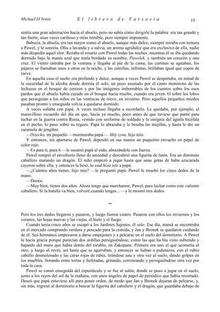Michael O’brien                 El    librero          de    Varsovia                            15

sentía una gran admiración hacia el abuelo, pero no sabía cómo dirigirle la palabra: era tan grande y
tan fuerte, unas veces cariñoso y otras temible, pero siempre imponente.
   Babscia, la abuela, era tan mayor como el abuelo, aunque más dulce; siempre miraba con ternura
a Pawel, y le sonreía. Olía a lavanda y a salvia, un aroma agridulce que era exclusivo de ella, nadie
más despedía aquel olor. Rezaba el rosario con Pawel todas las noches, mientras él se iba quedando
dormido bajo la manta azul que tenía bordado su nombre, Pawelek, y también un corazón y una
cruz. El viento entraba por la ventana y llegaba al pie de la cama, las cortinas se agitaban, los
pájaros se llamaban unos a otros en la noche, y las estrellas, infinitas, brillaban igual que copos de
nieve.
   En aquella casa el sueño era profundo y dulce, aunque a veces Pawel se despertaba, en mitad de
la oscuridad de la alcoba donde dormía él solo, un poco asustado por el canto monótono de las
lechuzas en el bosque de cerezos y por las imágenes imborrables de los cuentos sobre los osos
pardos que el abuelo había cazado en el bosque hacía mucho, cuando era joven. O sobre los lobos
que perseguían a los niños en las ventiscas de nieve, en invierno. Pero aquellos pequeños miedos
pasaban pronto y enseguida volvía a quedarse dormido.
   A veces soñaba con papá. A veces incluso llegaba a recordarlo. Le quedaba, por ejemplo, el
maravilloso recuerdo del día en que, hacía ya mucho, poco antes de que tuviese que partir para
luchar en la guerra contra Rusia, vestido con uniforme de soldado y la insignia del águila bicéfala
en el pecho, lo puso sobre su regazo. Papá lo abrazaba y le besaba las mejillas, y hasta le dio un
caramelo de jengibre.
   —Dziecko, mi pequeño —murmuraba papá—. Mój synu, hijo mío.
   Y entonces, sin apartarse de Pawel, depositó en sus manos un paquetito envuelto en papel de
color rojo.
   —Es para ti, para ti —le susurró papá al oído, abrazándole con fuerza.
   Pawel rompió el envoltorio lleno de ansiedad y descubrió una figurita de latón. Era un diminuto
caballero matando un dragón. El niño empezó a jugar hasta que unas gotas de baba azucarada
cayeron sobre ella; y entonces la besó, lo cual hizo reír a papá.
   —¿Cuántos años tienes, hijo mío? —le preguntó papá. Pawel le enseñó los cinco dedos de la
mano.
   —Dooos.
   —Muy bien, tienes dos años. Ahora tengo que marcharme, Pawel, para luchar como este valiente
caballero. Si la batalla va bien, volveré cuando tengas... —y le mostró tres dedos.

                                                 ∼
Pero los tres dedos llegaron y pasaron, y luego fueron cuatro. Pasaron con ellos los inviernos y los
veranos, las hojas nuevas y las viejas, el hielo y el fuego.
   Cuando tenía cinco años se escapó a los Jardines Sajones, él solo. Ese día, mamá se encontraba
en el mercado comprando verdura y pescado para la comida, y Jan y Bronek se quedaron cuidando
de él. Sus hermanos empezaron a darse empujones y a pelearse en el suelo del dormitorio. A Pawel
le hacía gracia porque parecían dos ardillas persiguiéndose, como las que ha bía visto subiendo y
bajando del muro que había detrás del establo, en Zakopane. Primero era uno el que acometía al
otro, y luego al revés, así hasta que se agarraban, y entonces se liaban a puñetazos, con el rubio
cabello desmelenado y las caras rojas de rabia, tirándose una y otra vez al suelo, dando golpes en
los muebles, llorando entre tortas y bofetadas, gritando, correteando y persiguiéndose otra vez por
toda la casa.
   Pawel se cansó enseguida del espectáculo y se fue al salón, donde se puso a jugar en el suelo,
junto a los rayos del sol de la mañana, con unos ángeles de papel de periódico que había recortado.
Deseó que papá estuviese allí para poner orden, de modo que Jan y Bronek dejaran de pelearse, y,
sin más, regresó al dormitorio a buscar la figurita del caballero y el dragón, que guardaba debajo de
 