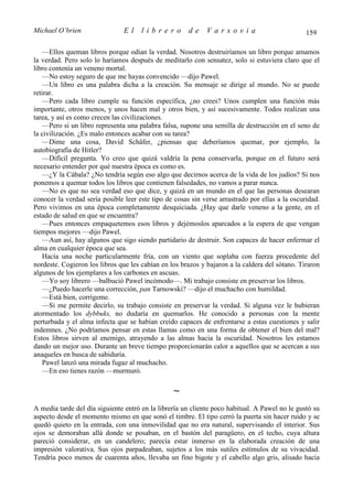 Michael O’brien                 El    librero          de    Varsovia                            159

   —Ellos queman libros porque odian la verdad. Nosotros destruiríamos un libro porque amamos
la verdad. Pero solo lo haríamos después de meditarlo con sensatez, solo si estuviera claro que el
libro contenía un veneno mortal.
   —No estoy seguro de que me hayas convencido —dijo Pawel.
   —Un libro es una palabra dicha a la creación. Su mensaje se dirige al mundo. No se puede
retirar.
   —Pero cada libro cumple su función específica, ¿no crees? Unos cumplen una función más
importante, otros menos, y unos hacen mal y otros bien, y así sucesivamente. Todos realizan una
tarea, y así es como crecen las civilizaciones.
   —Pero si un libro representa una palabra falsa, supone una semilla de destrucción en el seno de
la civilización. ¿Es malo entonces acabar con su tarea?
   —Dime una cosa, David Schäfer, ¿piensas que deberíamos quemar, por ejemplo, la
autobiografía de Hitler?
   —Difícil pregunta. Yo creo que quizá valdría la pena conservarla, porque en el futuro será
necesario entender por qué nuestra época es como es.
   —¿Y la Cábala? ¿No tendría según eso algo que decirnos acerca de la vida de los judíos? Si nos
ponemos a quemar todos los libros que contienen falsedades, no vamos a parar nunca.
   —No es que no sea verdad eso que dice, y quizá en un mundo en el que las personas desearan
conocer la verdad sería posible leer este tipo de cosas sin verse arrastrado por ellas a la oscuridad.
Pero vivimos en una época completamente desquiciada. ¿Hay que darle veneno a la gente, en el
estado de salud en que se encuentra?
   —Pues entonces empaquetemos esos libros y dejémoslos aparcados a la espera de que vengan
tiempos mejores —dijo Pawel.
   —Aun así, hay algunos que sigo siendo partidario de destruir. Son capaces de hacer enfermar el
alma en cualquier época que sea.
   Hacía una noche particularmente fría, con un viento que soplaba con fuerza procedente del
nordeste. Cogieron los libros que les cabían en los brazos y bajaron a la caldera del sótano. Tiraron
algunos de los ejemplares a los carbones en ascuas.
   —Yo soy librero —balbució Pawel incómodo—. Mi trabajo consiste en preservar los libros.
   —¿Puedo hacerle una corrección, pan Tarnowski? —dijo el muchacho con humildad.
   —Está bien, corrígeme.
   —Si me permite decirlo, su trabajo consiste en preservar la verdad. Si alguna vez le hubieran
atormentado los dybbuks, no dudaría en quemarlos. He conocido a personas con la mente
perturbada y el alma infecta que se habían creído capaces de enfrentarse a estas cuestiones y salir
indemnes. ¿No podríamos pensar en estas llamas como en una forma de obtener el bien del mal?
Estos libros sirven al enemigo, atrayendo a las almas hacia la oscuridad. Nosotros les estamos
dando un mejor uso. Durante un breve tiempo proporcionarán calor a aquellos que se acercan a sus
anaqueles en busca de sabiduría.
   Pawel lanzó una mirada fugaz al muchacho.
   —En eso tienes razón —murmuró.

                                                 ∼
A media tarde del día siguiente entró en la librería un cliente poco habitual. A Pawel no le gustó su
aspecto desde el momento mismo en que sonó el timbre. El tipo cerró la puerta sin hacer ruido y se
quedó quieto en la entrada, con una inmovilidad que no era natural, supervisando el interior. Sus
ojos se demoraban allá donde se posaban, en el bastón del paragüero, en el techo, cuya altura
pareció considerar, en un candelero; parecía estar inmerso en la elaborada creación de una
impresión valorativa. Sus ojos parpadeaban, sujetos a los más sutiles estímulos de su vivacidad.
Tendría poco menos de cuarenta años, llevaba un fino bigote y el cabello algo gris, alisado hacia
 