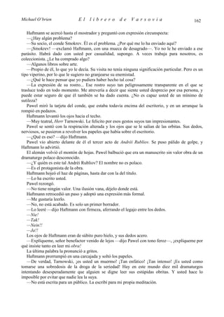 Michael O’brien                El     librero         de     Varsovia                           162

   Haftmann se acercó hasta el mostrador y preguntó con expresión circunspecta:
   —¿Hay algún problema?
   —Su socio, el conde Smokrev. Él es el problema. ¿Por qué me lo ha enviado aquí?
   —¡Smokrev! —exclamó Haftmann, con una mueca de desagrado—. Yo no le he enviado a ese
parásito. Habrá dado con usted por casualidad, supongo. A veces trabaja para nosotros, es
coleccionista. ¿Le ha comprado algo?
   —Algunos libros sobre arte.
   —Propio de él, lo que yo le decía. Su visita no tenía ninguna significación particular. Pero es un
tipo viperino, por lo que le sugiero no granjearse su enemistad.
   —¿Qué le hace pensar que yo pudiera haber hecho tal cosa?
   —La expresión de su rostro... Ese rostro suyo tan peligrosamente transparente en el que se
trasluce todo en todo momento. Me atrevería a decir que siente usted desprecio por esa persona, y
puede estar seguro de que él también se ha dado cuenta. ¿No es capaz usted de un mínimo de
sutileza?
   Pawel miró la tarjeta del conde, que estaba todavía encima del escritorio, y en un arranque la
rompió en pedazos.
   Haftmann levantó los ojos hacia el techo.
   —Muy teatral, Herr Tarnowski. Le felicito por esos gestos suyos tan impresionantes.
   Pawel se sentó con la respiración alterada y los ojos que se le salían de las orbitas. Sus dedos,
nerviosos, se pusieron a revolver los papeles que había sobre el escritorio.
   —¿Qué es eso? —dijo Haftmann.
   Pawel vio abierto delante de él el tercer acto de Andréi Rubliov. Se puso pálido de golpe, y
Haftmann lo advirtió.
   El alemán volvió el montón de hojas. Pawel balbució que era un manuscrito sin valor obra de un
dramaturgo polaco desconocido.
   —¿Y quién es este tal Andréi Rubliov? El nombre no es polaco.
   —Es el protagonista de la obra.
   Haftmann hojeó el haz de páginas, hasta dar con la del título.
   —Lo ha escrito usted.
   Pawel rezongó.
   —No tiene ningún valor. Una ilusión vana, déjelo donde está.
   Haftmann retrocedió un paso y adoptó una expresión más formal.
   —Me gustaría leerlo.
   —No, no está acabado. Es solo un primer borrador.
   —Lo leeré —dijo Haftmann con firmeza, aferrando el legajo entre los dedos.
   —Nie!
   —Tak!
   —Nein!!
   —Ja!!
   Los ojos de Haftmann eran de súbito puro hielo, y sus dedos acero.
   —Explíqueme, señor benefactor venido de lejos —dijo Pawel con tono feroz—, ¡explíqueme por
qué insiste tanto en leer mi obra!
   La última palabra la pronunció a gritos.
   Haftmann prorrumpió en una carcajada y soltó los papeles.
   —De verdad, Tarnowski, ¡es usted un muermo! ¡Tan enfático! ¡Tan intenso! ¡Es usted como
tomarse una sobredosis de la droga de la seriedad! Hay en este mundo diez mil dramaturgos
intentando desesperadamente que alguien se digne leer sus estúpidas obritas. Y usted hace lo
imposible por evitar que nadie lea la suya.
   —No está escrita para un público. La escribí para mi propia meditación.
 