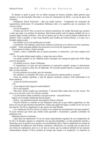 Michael O’brien                El     librero         de     Varsovia                           163

   El alemán se quitó la gorra. En un súbito arranque de buenos modales, pidió permiso para
sentarse en la desvencijada silla junto a la mesa de restauración de libros, a un par de pasos del
escritorio.
   —Perdóneme, Pawel Tarnowski —dijo con media sonrisa—. Comprenda mis momentos de
esquizofrenia profesional. El comandante Haftmann salió a la superficie por un momento. No
volverá a pasar.
   —Eso me tranquiliza.
   —Créame, por favor. Pero su escrito me interesa muchísimo, de verdad. Recuerde que, primero
y antes que nada, soy profesor de literatura. Quizá hasta podría serle de alguna utilidad, tal vez si
aceptara algún consejo estilístico. ¿Por qué no pensar que un día yo mismo pudiera traducírselo al
alemán? Todo es posible, y otras cosas también, pero tendría que leerlo primero, si es que voy a
brindarle alguna ayuda.
   —En realidad, yo no le he pedido que me ayude.
   —Ciertamente. Sin embargo, usted nunca rechaza la ayuda que yo le ofrezco en otras cuestiones,
¿verdad? —Estas marcadas palabras las pronunció con un tono de exquisita cortesía.
   Pawel apretó los labios y bajó la mirada.
   —Vamos, vamos, comprendo que no quiera prestarme su manuscrito. ¿No tiene ninguna otra
copia?
   —No. No pude obtener papel carbón, y tengo muy pocos folios.
   —Yo puedo ayudarle en eso. Mañana mismo encargaré una entrega de papel para Sofía. Haga
con él lo que quiera.
   —Un detalle excesivo, Doktor Haftmann.
   —Y tranquilícese, no tiene por qué prestarme el manuscrito original, aunque el ofrecimiento
sigue en pie, si deseara contar con un duplicado. Mi secretaria podría pasarlo a máquina en pocos
días. Es muy eficiente.
   —Es muy generoso de su parte, pero de momento...
   —Por supuesto. Lo entiendo. Por cierto, ¿no será quizá de carácter político, su pieza?
   —Tiene un enfoque espiritual, y trata de algunas cuestiones estéticas. Está ambientada en la
Rusia medieval.
   —¿Lejos de territorio prusiano?
   —Sí.
   —¿Una alegoría sobre alguna invasión bárbara?
   —No es una alegoría.
   —Muy bien. Bueno, tendría que marcharme. Y lamento haber caído antes en alter animus. Por
favor, no se lo tome a mal. No volverá a suceder.
   —Los dos hemos estado sometidos a una gran tensión —masculló Pawel.
   Siguió con la mirada a Haftmann hasta la puerta.
   —Doktor, ¿me permitiría hacerle una pregunta, franca y directa?
   —Nuestra relación se sustenta en una franqueza mutua por la que ambos pagaríamos un alto
precio en caso de que fuéramos descubiertos. Espero que algún día llegue a confiar en mí. No soy lo
que parezco. Por favor, pregúnteme lo que quiera con toda libertad.
   —¿Es verdad que las SS se llevan a la gente a los campos de reasentamiento solo para matarlos?
Se oyen rumores que dicen que ustedes están gaseando e incinerando a grandes cantidades de
población civil.
   Haftmann frunció el entrecejo.
   —¡Qué ideas tan fantasiosas! Yo no me siento especialmente orgulloso de mis compatriotas de
las SS y la Gestapo, algunos se comportan con una gran brutalidad, y se han producido muertes e
injusticias, pero en general esos rumores son sencillamente falsos. Hemos implantado un sistema de
comunidades de trabajo por toda Polonia, Alemania y Bielorrusia. Le concedo que no deja de ser
una forma de explotación, pero no es ni más ni menos que la conducta habitual de las naciones
conquistadoras durante el breve período de tiempo que sucede a la ocupación. La situación no
 