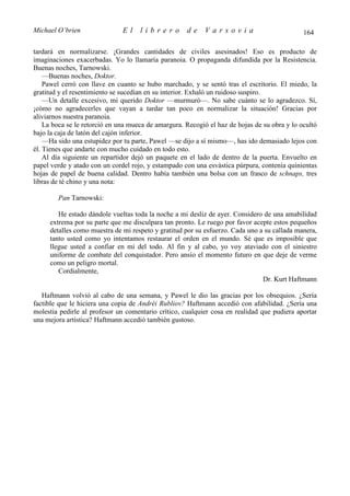 Michael O’brien                El    librero         de    Varsovia                           164

tardará en normalizarse. ¡Grandes cantidades de civiles asesinados! Eso es producto de
imaginaciones exacerbadas. Yo lo llamaría paranoia. O propaganda difundida por la Resistencia.
Buenas noches, Tarnowski.
    —Buenas noches, Doktor.
    Pawel cerró con llave en cuanto se hubo marchado, y se sentó tras el escritorio. El miedo, la
gratitud y el resentimiento se sucedían en su interior. Exhaló un ruidoso suspiro.
    —Un detalle excesivo, mi querido Doktor —murmuró—. No sabe cuánto se lo agradezco. Sí,
¡cómo no agradecerles que vayan a tardar tan poco en normalizar la situación! Gracias por
aliviarnos nuestra paranoia.
    La boca se le retorció en una mueca de amargura. Recogió el haz de hojas de su obra y lo ocultó
bajo la caja de latón del cajón inferior.
    —Ha sido una estupidez por tu parte, Pawel —se dijo a sí mismo—, has ido demasiado lejos con
él. Tienes que andarte con mucho cuidado en todo esto.
    Al día siguiente un repartidor dejó un paquete en el lado de dentro de la puerta. Envuelto en
papel verde y atado con un cordel rojo, y estampado con una esvástica púrpura, contenía quinientas
hojas de papel de buena calidad. Dentro había también una bolsa con un frasco de schnaps, tres
libras de té chino y una nota:

        Pan Tarnowski:

        He estado dándole vueltas toda la noche a mi desliz de ayer. Considero de una amabilidad
     extrema por su parte que me disculpara tan pronto. Le ruego por favor acepte estos pequeños
     detalles como muestra de mi respeto y gratitud por su esfuerzo. Cada uno a su callada manera,
     tanto usted como yo intentamos restaurar el orden en el mundo. Sé que es imposible que
     llegue usted a confiar en mí del todo. Al fin y al cabo, yo voy ataviado con el siniestro
     uniforme de combate del conquistador. Pero ansío el momento futuro en que deje de verme
     como un peligro mortal.
        Cordialmente,
                                                                               Dr. Kurt Haftmann

   Haftmann volvió al cabo de una semana, y Pawel le dio las gracias por los obsequios. ¿Sería
factible que le hiciera una copia de Andréi Rubliov? Haftmann accedió con afabilidad. ¿Sería una
molestia pedirle al profesor un comentario crítico, cualquier cosa en realidad que pudiera aportar
una mejora artística? Haftmann accedió también gustoso.
 