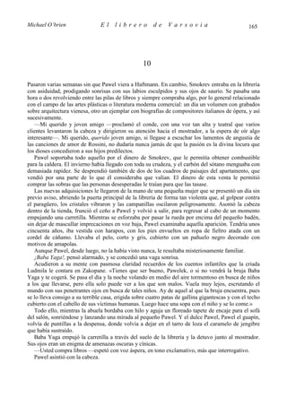 Michael O’brien                 El     librero          de    Varsovia                             165




                                                   10

Pasaron varias semanas sin que Pawel viera a Haftmann. En cambio, Smokrev entraba en la librería
con asiduidad, prodigando sonrisas con sus labios esculpidos y sus ojos de saurio. Se pasaba una
hora o dos revolviendo entre las pilas de libros y siempre compraba algo, por lo general relacionado
con el campo de las artes plásticas o literatura moderna comercial: un día un volumen con grabados
sobre arquitectura vienesa, otro un ejemplar con biografías de compositores italianos de ópera, y así
sucesivamente.
   —Mi querido y joven amigo —proclamó el conde, con una voz tan alta y teatral que varios
clientes levantaron la cabeza y dirigieron su atención hacia el mostrador, a la espera de oír algo
interesante—. Mi querido, querido joven amigo, si llegase a escuchar los lamentos de angustia de
las canciones de amor de Rossini, no dudaría nunca jamás de que la pasión es la divina locura que
los dioses concedieron a sus hijos predilectos.
   Pawel soportaba todo aquello por el dinero de Smokrev, que le permitía obtener combustible
para la caldera. El invierno había llegado con toda su crudeza, y el carbón del sótano menguaba con
demasiada rapidez. Se desprendió también de dos de los cuadros de paisajes del apartamento, que
vendió por una parte de lo que él consideraba que valían. El dinero de esta venta le permitió
comprar las sobras que las personas desesperadas le traían para que las tasase.
   Las nuevas adquisiciones le llegaron de la mano de una pequeña mujer que se presentó un día sin
previo aviso, abriendo la puerta principal de la librería de forma tan violenta que, al golpear contra
el paragüero, los cristales vibraron y las campanillas oscilaron peligrosamente. Asomó la cabeza
dentro de la tienda, frunció el ceño a Pawel y volvió a salir, para regresar al cabo de un momento
empujando una carretilla. Mientras se esforzaba por pasar la rueda por encima del pequeño badén,
sin dejar de mascullar imprecaciones en voz baja, Pawel examinaba aquella aparición. Tendría unos
cincuenta años, iba vestida con harapos, con los pies envueltos en ropa de fieltro atada con un
cordel de cáñamo. Llevaba el pelo, corto y gris, cubierto con un pañuelo negro decorado con
motivos de amapolas.
   Aunque Pawel, desde luego, no la había visto nunca, le resultaba misteriosamente familiar.
   ¡Baba Yaga!, pensó alarmado, y se concedió una vaga sonrisa.
   Acudieron a su mente con pasmosa claridad recuerdos de los cuentos infantiles que la criada
Ludmila le contara en Zakopane. «Tienes que ser bueno, Pawelek, o si no vendrá la bruja Baba
Yaga y te cogerá. Se pasa el día y la noche volando en medio del aire tormentoso en busca de niños
a los que llevarse, pero ella solo puede ver a los que son malos. Vuela muy lejos, escrutando el
mundo con sus penetrantes ojos en busca de tales niños. Ay de aquel al que la bruja encuentra, pues
se lo lleva consigo a su terrible casa, erigida sobre cuatro patas de gallina gigantescas y con el techo
cubierto con el cabello de sus víctimas humanas. Luego hace una sopa con el niño y se lo come.»
   Todo ello, mientras la abuela bordaba con hilo y aguja un floreado tapete de encaje para el sofá
del salón, sonriéndose y lanzando una mirada al pequeño Pawel. Y el dulce Pawel, Pawel el guapín,
volvía de puntillas a la despensa, donde volvía a dejar en el tarro de loza el caramelo de jengibre
que había sustraído.
   Baba Yaga empujó la carretilla a través del suelo de la librería y la detuvo junto al mostrador.
Sus ojos eran un enigma de amenazas oscuras y cínicas.
   —Usted compra libros —espetó con voz áspera, en tono exclamativo, más que interrogativo.
   Pawel asintió con la cabeza.
 
