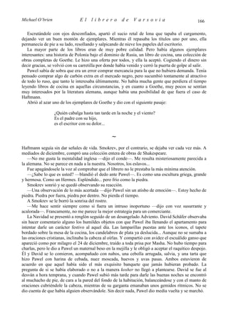 Michael O’brien                 El    librero          de     Varsovia                            166

   Escrutándole con ojos desconfiados, apartó el sucio retal de lona que tapaba el cargamento,
dejando ver un buen montón de ejemplares. Mientras él repasaba los títulos uno por uno, ella
permanecía de pie a su lado, resollando y salpicando de nieve los papeles del escritorio.
   La mayor parte de los libros eran de muy pobre calidad. Pero había algunos ejemplares
interesantes: una historia de Polonia bajo el dominio de Rusia, un libro de cocina, una colección de
obras completas de Goethe. Le hizo una oferta por todos, y ella la aceptó. Cogiendo el dinero sin
decir gracias, se volvió con su carretilla por donde había venido y cerró la puerta de golpe al salir.
   Pawel sabía de sobra que era un error comprar mercancía para la que no hubiera demanda. Tenía
pensado comprar algo de carbón extra en el mercado negro, pero sucumbió tontamente al atractivo
de todo lo ruso, que tanto le interesaba últimamente. No había mucha gente que perdiera el tiempo
leyendo libros de cocina en aquellas circunstancias, y en cuanto a Goethe, muy pocos se sentían
muy interesados por la literatura alemana, aunque había una posibilidad de que fuera el caso de
Haftmann.
   Abrió al azar uno de los ejemplares de Goethe y dio con el siguiente pasaje:

                  ¿Quién cabalga hasta tan tarde en la noche y el viento?
                  Es el padre con su hijo,
                  es el escritor con su dolor...

                                                  ∼
Haftmann seguía sin dar señales de vida. Smokrev, por el contrario, se dejaba ver cada vez más. A
mediados de diciembre, compró una colección entera de obras de Shakespeare.
   —No me gusta la mentalidad inglesa —dijo el conde—. Me resulta misteriosamente parecida a
la alemana. No se parece en nada a la nuestra. Nosotros, los eslavos...
   Fue apagándosele la voz al comprobar que el librero no le prestaba la más mínima atención.
   —¿Sabe lo que es usted? —blandió el dedo ante Pawel—. Es como una escultura griega, grande
y hermosa. Como un Hermes. Espléndido... pero frío como la piedra.
   Smokrev sonrió y se quedó observando su reacción.
   —Una observación de lo más acertada —dijo Pawel sin un atisbo de emoción—. Estoy hecho de
piedra. Piedra por fuera, piedra por dentro. No pierda el tiempo.
   A Smokrev se le borró la sonrisa del rostro.
   —Me hace sentir siempre como si fuera un intruso inoportuno —dijo con voz susurrante y
acalorada—. Francamente, no me parece la mejor estrategia para un comerciante.
   La Navidad se presentó a renglón seguido de un desangelado Adviento. David Schäfer observaba
sin hacer comentario alguno los humildes objetos con que Pawel iba llenando el apartamento para
intentar darle un carácter festivo al aquel día. Las lamparillas puestas ante los iconos, el tapete
bordado sobre la mesa de la cocina, los candelabros de plata ya deslucida... Aunque no se sumaba a
las oraciones cristianas, inclinaba la cabeza al oírlas. Y compartió con avidez el escuálido ganso que
apareció como por milagro el 24 de diciembre, traído a toda prisa por Masha. No hubo tiempo para
charlas, pero le dio a Pawel un maternal beso en la mejilla y le obligó a aceptar el raquítico despojo.
Él y David se lo comieron, acompañado con nabos, una cebolla arrugada, salvia, y una tarta que
hizo Pawel con harina de cebada, nuez moscada, huevos y uvas pasas. Ambos estuvieron de
acuerdo en que aquel había sido el más exquisito banquete que jamás hubieran probado. La
pregunta de si se había elaborado o no a la manera kosher no llegó a plantearse. David se fue al
desván a hora temprana, y cuando Pawel subió más tarde para darle las buenas noches se encontró
al muchacho de pie, de cara a la pared del fondo de la habitación, balanceándose y con el manto de
oraciones cubriéndole la cabeza, mientras de su garganta emanaban unos gemidos rítmicos. No se
dio cuenta de que había alguien observándole. Sin decir nada, Pawel dio media vuelta y se marchó.
 