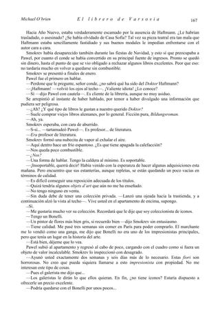 Michael O’brien                El     librero         de     Varsovia                           167

   Hacia Año Nuevo, estaba verdaderamente escamado por la ausencia de Haftmann. ¿Le habrían
trasladado, o asesinado? ¿Se había olvidado de Casa Sofía? Tal vez su pieza teatral era tan mala que
Haftmann estaba sencillamente fastidiado y sus buenos modales le impedían enfrentarse con el
autor cara a cara.
   Smokrev había desaparecido también durante las fiestas de Navidad, y esto sí que preocupaba a
Pawel, por cuanto el conde se había convertido en su principal fuente de ingresos. Pronto se quedó
sin dinero, hasta el punto de que se vio obligado a rechazar algunos libros excelentes. Peor que eso:
no tardaría mucho en volver a quedarse sin combustible.
   Smokrev se presentó a finales de enero.
   Pawel fue el primero en hablar.
   —Perdone que le pregunte, señor conde, ¿no sabrá qué ha sido del Doktor Haftmann?
   —¡Haftmann! —volvió los ojos al techo—. ¡Valiente idiota! ¿Lo conoce?
   —Sí —dijo Pawel con cautela—. Es cliente de la librería, aunque no muy asiduo.
   Se arrepintió al instante de haber hablado, por temor a haber divulgado una información que
pudiera ser peligrosa.
   —¿Ah? ¿Y qué tipo de libros le gustan a nuestro querido Doktor?
   —Suele comprar viejos libros alemanes, por lo general. Ficción pura, Bildungsroman.
   —Ah, ya.
   Smokrev esperaba, con cara de aburrido.
   —S-sí... —tartamudeó Pawel—. Es profesor... de literatura.
   —Era profesor de literatura.
   Smokrev formó una nubecita de vapor al exhalar el aire.
   —Aquí dentro hace un frío espantoso. ¿Es que tiene apagada la calefacción?
   —Nos queda poco combustible.
   —¿Nos?
   —Una forma de hablar. Tengo la caldera al mínimo. Es soportable.
   —¡Insoportable, querrá decir! Había venido con la esperanza de hacer algunas adquisiciones esta
mañana. Pero encuentro que sus estanterías, aunque repletas, se están quedando un poco vacías en
términos de calidad.
   —Es difícil conseguir una reposición adecuada de los títulos.
   —Quizá tendría algunos objets d’art que aún no me ha enseñado.
   —No tengo ninguno en venta.
   —Sin duda debe de tener una colección privada. —Lanzó una ojeada hacia la trastienda, y a
continuación alzó la vista al techo—. Vive usted en el apartamento de encima, supongo.
   —Sí.
   —Me gustaría mucho ver su colección. Recordará que le dije que soy coleccionista de iconos.
   —Tengo un Bonelli.
   —Un pintor de flores más bien gris, si recuerdo bien —dijo Smokrev sin entusiasmo.
   —Tiene calidad. Me pasé tres semanas sin comer en París para poder comprarlo. El marchante
me lo vendió como una ganga, me dijo que Bonelli no era uno de los impresionistas principales,
pero que tenía un lugar en la historia del arte.
   —Está bien, déjeme que lo vea.
   Pawel subió al apartamento y regresó al cabo de poco, cargando con el cuadro como si fuera un
objeto de valor incalculable. Smokrev lo inspeccionó con desagrado.
   —Ayunó usted exactamente dos semanas y seis días más de lo necesario. Estas fiori son
horrorosas. No creo que pueda siquiera llamarse a esto impresionista con propiedad. No me
interesan este tipo de cosas.
   —Pues el galerista me dijo que...
   —Los galeristas le dirán lo que ellos quieran. En fin, ¿no tiene iconos? Estaría dispuesto a
ofrecerle un precio excelente.
   —Podría quedarse con el Bonelli por unos pocos...
 