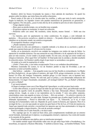 Michael O’brien                 El    librero          de    Varsovia                            168

   Smokrev abrió los brazos levantando las manos e hizo ademán de marcharse. Se ajustó los
guantes sobre los dedos, que tenía llenos de anillos relucientes.
   Pawel sentía el frío que se le clavaba entre las costillas, y sabía que tenía la nariz enrojecida.
Según la tradición, los sagrados iconos solo pueden transmitirse de generación en generación, o
bien regalarse. Por otra parte, ¿acaso la más alta ley de la caridad no proveía en tales situaciones?
   —Tengo algunos iconos.
   —Bien, pues no pierda tiempo, soy un hombre muy ocupado.
   —Si quisiera esperar un momento, le traeré mi colección.
   —Preferiría subir con usted. Me resultaría, cómo decirlo, menos formal. — Soltó una risa
nerviosa.
   —Lo lamento, pero mi apartamento no reúne condiciones. Es exiguo, y está infestado de
parásitos. —De parásitos metafísicos, añadió en silencio—. No puedo ofrecer mi hospitalidad a un
caballero en su presente estado, me sentiría avergonzado.
   El escrupuloso Smokrev arrugó la nariz.
   —¿Puedo sentarme al menos?
   Pawel acercó la silla con antebrazos y respaldo redondo a la altura de su escritorio y pidió al
conde que esperara hasta que él volviera con los iconos.
   Arriba, en su dormitorio, envolvió con cuidado las imágenes con retales de ropa de fieltro. La
operación le resultaba dolorosa. Era una sensación no muy diferente a la de separarse de los hijos o,
para ser más exactos, a la de vender a la propia madre. En este caso, era algo así como vender una
reliquia al demonio. ¡Pero aquel frío! ¡El hambre! Al final pudo más la caridad, y decidió enseñarle
la colección entera. Así Smokrev podría elegir el que mejor se acomodase a sus gustos.
   Al conde se le cortó la respiración al verlos.
   —¡Ocho! ¡Tiene ocho, y casi todos excepcionales! Esto es un verdadero descubrimiento.
   Mientras examinaba los iconos, la voz de Smokrev perdió su deje de frivolidad, y por un
momento se tomó un hombre piadoso.
   —Qué belleza —jadeaba—. Este pequeño icono ruso de San Serafin es extraordinario. La Madre
de Dios Hodighirtria, «la que indica el camino», del siglo XVII, griego ciertamente, no ruso. ¡Muy
bueno! Un Elías, del Antiguo Testamento, también griego. Le seré sincero: este es bastante raro.
San José con dos palomas. Humm. No está mal, pero es polaco, y con demasiadas influencias del
Renacimiento. Un ángel. Encantador, encantador. ¿El arcángel Gabriel? No, ¡es Rafael! ¡Fabuloso,
yo adoro a Rafael!
   Y así sucesivamente.
   Al llegar al antiguo icono con el San Miguel del Apocalipsis, se echó un poco hacia atrás.
   —Como obra artística, es quizá la mejor de todas las que tiene aquí. Dios, qué atiborrado está del
simbolismo de aquella visión de pesadilla. Detesto a San Juan. Demasiado efímero. Demasiado
castigo divino. Aaagh, es como si me reprendiera con la mirada. Y mire esta pobre serpiente,
retorciéndose como una anguila en torno a la lanza. —Rió con acritud—. Un selectivo ejercicio de
la virtud del amor cristiano, no cabe duda. Siempre he pensado que al pobre ángel Lucifer se le ha
difamado injustamente. —Pawel le observaba con fijeza —. Sí, Tarnowski, ya lo sé, el viejo
enemigo de la humanidad y todo eso. Depende de quién cuente la historia, por supuesto. Pero él es
un ángel de luz, y yo creo que puede ser quien nos guíe hacia el Ser de Luz, el Cristo de nuestra era,
Aquel que reparará toda escisión y reconciliará los opuestos que nos han atormentado a lo largo de
nuestra prolongada y trágica historia. ¿No está de acuerdo conmigo?
   Pawel le miraba con el ceño fruncido y sin decir nada.
   —No, supongo que no. Es usted un buen chico, pero completamente modelado por un entorno
social limitado, dominado por la Iglesia y su propaganda criminal y represora. Esa visión del mundo
es la causante de las guerras.
   Pawel trató de balbucear una réplica, pero su interlocutor prosiguió:
   —No tendría sentido seguir discutiendo sobre esto sin que antes haya leído a Swedenborg y los
teosofistas, en especial a Madame Blavatsky. Y también al doctor Jung... un hombre brillante. Tiene
 