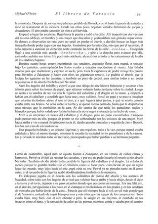 Michael O’brien                 El    librero          de     Varsovia                            16

la almohada. Después de sortear un puñetazo perdido de Bronek, corrió hasta la puerta de entrada y
salió al descansillo de la escalera. Desde los otros pisos llegaban sonidos familiares de juegos y
discusiones. El aire estaba saturado de olor a col hervida.
   Empezó a bajar las escaleras, llegó hasta la puerta y salió a la calle. Allí tropezó con dos vecinos
del mismo edificio, un hombre y una mujer que discutían y gesticulaban con grandes aspavientos.
Se detuvo a observarlos un rato, pero no tardó en perder el interés y decidió buscar un lugar más
tranquilo donde poder jugar con sus ángeles. Guiándose por la intuición, más que por el recuerdo, el
niño empezó a caminar en dirección norte cantando las letras de la calle —z-i-e-l-n-a—. Enseguida
llegó a una avenida más grande —k-r-o-l-e-w-s-k-a—, y giró a la derecha para avanzar por ella,
cantando también sus letras. Un poco más adelante, alcanzó los árboles y las extensiones de hierba
de los Jardines Sajones.
   Durante cuatro horas estuvo recorriendo sus senderos, cogiendo flores para mamá, o sentado
bajo los castaños, contemplando los frutos verdes y erizados meciéndose al viento. Aún faltaba
mucho para que maduraran y cayeran al suelo, pero tenía la esperanza de poder recogerlos pronto
para llevarlos a Zakopane y hacer con ellos un gigantesco rosario. Le pediría al abuelo que le
hiciera los agujeros en las castañas, y también un poco de cordel, para unirlas todas y así poder
regalárselas al tío abuelo Nicholas por Navidad.
   Sacó los ángeles del bolsillo y esperó a que una ráfaga de aire hiciera balancear y susurrar a los
árboles para soltar los trozos de papel, que salieron volando hasta perderse sobre la ciudad. Luego
se sentó a la sombra de un tilo con la figurita del caballero y el dragón en la mano, y empezó a
hablar con el caballero y a pedirle que fuese muy, muy valiente. Pensó en papá y se puso a imaginar
qué estarían diciéndose ahora el uno al otro, y a qué lugares irían juntos, y qué se sentía cuando
estaba entre sus brazos. Se echó sobre la hierba y se quedó medio dormido, hasta que le despertaron
unas moscas que le zumbaban en la cara. Se dio cuenta de que tenía los pantalones sucios y
húmedos porque había rodado por la hierba hasta la tierra negra y mojada de un lecho de rosas.
   Miró a su alrededor en busca del caballero y el dragón, pero no pudo encontrarlos. Tampoco
pudo pensar más en ello, porque de pronto se vio sobresaltado por los sollozos de una mujer. Miró
hacia arriba y vio a mamá dirigiéndose hacia él, dando grandes zancadas y seguida de Jan y Bronek,
los dos con cara de circunstancias.
   Una pequeña bofetada y un abrazo, lágrimas y una regañina, todo a la vez, porque mamá estaba
enfadada y feliz al mismo tiempo, mientras le sacudía la suciedad de los pantalones y de la camisa.
Jan y Bronek lo miraban todo sin moverse, preocupados por haber perdido a su hermano pequeño.

                                                  ∼
Como de costumbre, aquel mes de agosto fueron a Zakopane, en un verano de cielos claros y
hermosos. Pawel se olvidó de recoger las castañas, y por eso no pudo hacerle el rosario al tío abuelo
Nicholas. También olvidó dónde había perdido la figurita del caballero y el dragón. La echaba de
menos porque le gustaba hablar con el caballero como si fuese papá, convencido de que en algún
lugar del mundo, muy lejos hacia el este, papá oiría su voz. Pawel ya no pensaba tanto en él como
antes, y el recuerdo de la figurita acabó desdibujándose también en la memoria.
   En Zakopane jugaba en el desván con los soldaditos de plomo del abuelo y los adornos de
Navidad, sobre todo con los ángeles de cristal que volaban hacia arriba y hacia abajo, desde el cielo
a la tierra y al revés, dejando a su paso un polvo dorado que era como un mensaje. Era tan feliz allí,
en el desván, persiguiendo a los patos en el estanque o revolcándose en los prados y en los senderos
de montaña que había detrás de la casa... Parecía que allí siempre lucía el sol, un sol más grande que
el de Varsovia, rodeado de rayos blanquecinos y más altos que las agujas de los campanarios. Todo
estaba bien, muy bien, con el aire oliendo a pino, la sangre en las mejillas, el zumbido de los
insectos entre el heno, y la sensación de calor en las piernas mientras corría y saltaba por el camino
 