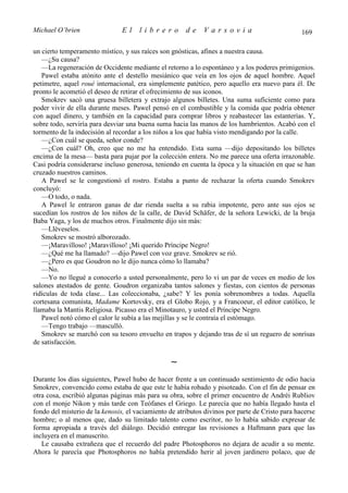 Michael O’brien                 El    librero          de    Varsovia                            169

un cierto temperamento místico, y sus raíces son gnósticas, afines a nuestra causa.
   —¿Su causa?
   —La regeneración de Occidente mediante el retorno a lo espontáneo y a los poderes primigenios.
   Pawel estaba atónito ante el destello mesiánico que veía en los ojos de aquel hombre. Aquel
petimetre, aquel roué internacional, era simplemente patético, pero aquello era nuevo para él. De
pronto le acometió el deseo de retirar el ofrecimiento de sus iconos.
   Smokrev sacó una gruesa billetera y extrajo algunos billetes. Una suma suficiente como para
poder vivir de ella durante meses. Pawel pensó en el combustible y la comida que podría obtener
con aquel dinero, y también en la capacidad para comprar libros y reabastecer las estanterías. Y,
sobre todo, serviría para desviar una buena suma hacia las manos de los hambrientos. Acabó con el
tormento de la indecisión al recordar a los niños a los que había visto mendigando por la calle.
   —¿Con cuál se queda, señor conde?
   —¿Con cuál? Oh, creo que no me ha entendido. Esta suma —dijo depositando los billetes
encima de la mesa— basta para pujar por la colección entera. No me parece una oferta irrazonable.
Casi podría considerarse incluso generosa, teniendo en cuenta la época y la situación en que se han
cruzado nuestros caminos.
   A Pawel se le congestionó el rostro. Estaba a punto de rechazar la oferta cuando Smokrev
concluyó:
   —O todo, o nada.
   A Pawel le entraron ganas de dar rienda suelta a su rabia impotente, pero ante sus ojos se
sucedían los rostros de los niños de la calle, de David Schäfer, de la señora Lewicki, de la bruja
Baba Yaga, y los de muchos otros. Finalmente dijo sin más:
   —Lléveselos.
   Smokrev se mostró alborozado.
   —¡Maravilloso! ¡Maravilloso! ¡Mi querido Príncipe Negro!
   —¿Qué me ha llamado? —dijo Pawel con voz grave. Smokrev se rió.
   —¿Pero es que Goudron no le dijo nunca cómo lo llamaba?
   —No.
   —Yo no llegué a conocerlo a usted personalmente, pero lo vi un par de veces en medio de los
salones atestados de gente. Goudron organizaba tantos salones y fiestas, con cientos de personas
ridículas de toda clase... Las coleccionaba, ¿sabe? Y les ponía sobrenombres a todas. Aquella
cortesana comunista, Madame Kortovsky, era el Globo Rojo, y a Francoeur, el editor católico, le
llamaba la Mantis Religiosa. Picasso era el Minotauro, y usted el Príncipe Negro.
   Pawel notó cómo el calor le subía a las mejillas y se le contraía el estómago.
   —Tengo trabajo —masculló.
   Smokrev se marchó con su tesoro envuelto en trapos y dejando tras de sí un reguero de sonrisas
de satisfacción.

                                                 ∼
Durante los días siguientes, Pawel hubo de hacer frente a un continuado sentimiento de odio hacia
Smokrev, convencido como estaba de que este le había robado y pisoteado. Con el fin de pensar en
otra cosa, escribió algunas páginas más para su obra, sobre el primer encuentro de Andréi Rubliov
con el monje Nikon y más tarde con Teófanes el Griego. Le parecía que no había llegado hasta el
fondo del misterio de la kenosis, el vaciamiento de atributos divinos por parte de Cristo para hacerse
hombre; o al menos que, dado su limitado talento como escritor, no lo había sabido expresar de
forma apropiada a través del diálogo. Decidió entregar las revisiones a Haftmann para que las
incluyera en el manuscrito.
   Le causaba extrañeza que el recuerdo del padre Photosphoros no dejara de acudir a su mente.
Ahora le parecía que Photosphoros no había pretendido herir al joven jardinero polaco, que de
 