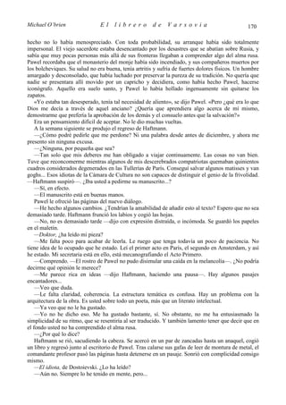 Michael O’brien                 El    librero          de     Varsovia                            170

hecho no lo había menospreciado. Con toda probabilidad, su arranque había sido totalmente
impersonal. El viejo sacerdote estaba desencantado por los desastres que se abatían sobre Rusia, y
sabía que muy pocas personas más allá de sus fronteras llegaban a comprender algo del alma rusa.
Pawel recordaba que el monasterio del monje había sido incendiado, y sus compañeros muertos por
los bolcheviques. Su salud no era buena, tenía artritis y sufría de fuertes dolores físicos. Un hombre
amargado y desconsolado, que había luchado por preservar la pureza de su tradición. No quería que
nadie se presentara allí movido por un capricho y decidiera, como había hecho Pawel, hacerse
iconógrafo. Aquello era suelo santo, y Pawel lo había hollado ingenuamente sin quitarse los
zapatos.
    «Yo estaba tan desesperado, tenía tal necesidad de aliento», se dijo Pawel. «Pero ¿qué era lo que
Dios me decía a través de aquel anciano? ¿Quería que aprendiera algo acerca de mí mismo,
demostrarme que prefería la aprobación de los demás y el consuelo antes que la salvación?»
    Era un pensamiento difícil de aceptar. No le dio muchas vueltas.
    A la semana siguiente se produjo el regreso de Haftmann.
    —¿Cómo podré pedirle que me perdone? Ni una palabra desde antes de diciembre, y ahora me
presento sin ninguna excusa.
    —¿Ninguna, por pequeña que sea?
    —Tan solo que mis deberes me han obligado a viajar continuamente. Las cosas no van bien.
Tuve que reconcomerme mientras algunos de mis descerebrados compatriotas quemaban quinientos
cuadros considerados degenerados en las Tullerías de París. Conseguí salvar algunos matisses y van
goghs... Esos idiotas de la Cámara de Cultura no son capaces de distinguir el genio de la frivolidad.
—Haftmann suspiró—. ¿Iba usted a pedirme su manuscrito...?
    —Sí, en efecto.
    —El manuscrito está en buenas manos.
    Pawel le ofreció las páginas del nuevo diálogo.
    —He hecho algunos cambios. ¿Tendrían la amabilidad de añadir esto al texto? Espero que no sea
demasiado tarde. Haftmann frunció los labios y cogió las hojas.
    —No, no es demasiado tarde —dijo con expresión distraída, o incómoda. Se guardó los papeles
en el maletín.
    —Doktor, ¿ha leído mi pieza?
    —Me falta poco para acabar de leerla. Le ruego que tenga todavía un poco de paciencia. No
tiene idea de lo ocupado que he estado. Leí el primer acto en París, el segundo en Amsterdam, y así
he estado. Mi secretaria está en ello, está mecanografiando el Acto Primero.
    —Comprendo. —El rostro de Pawel no pudo disimular una caída en la melancolía—. ¿No podría
decirme qué opinión le merece?
    —Me parece rica en ideas —dijo Haftmann, haciendo una pausa—. Hay algunos pasajes
encantadores...
    —Veo que duda.
    —Le falta claridad, coherencia. La estructura temática es confusa. Hay un problema con la
arquitectura de la obra. Es usted sobre todo un poeta, más que un literato intelectual.
    —Ya veo que no le ha gustado.
    —Yo no he dicho eso. Me ha gustado bastante, sí. No obstante, no me ha entusiasmado la
simplicidad de su ritmo, que se resentiría al ser traducido. Y también lamento tener que decir que en
el fondo usted no ha comprendido el alma rusa.
    —¿Por qué lo dice?
    Haftmann se rió, sacudiendo la cabeza. Se acercó en un par de zancadas hasta un anaquel, cogió
un libro y regresó junto al escritorio de Pawel. Tras calarse sus gafas de leer de montura de metal, el
comandante profesor pasó las páginas hasta detenerse en un pasaje. Sonrió con complicidad consigo
mismo.
    —El idiota, de Dostoievski. ¿Lo ha leído?
    —Aún no. Siempre lo he tenido en mente, pero...
 