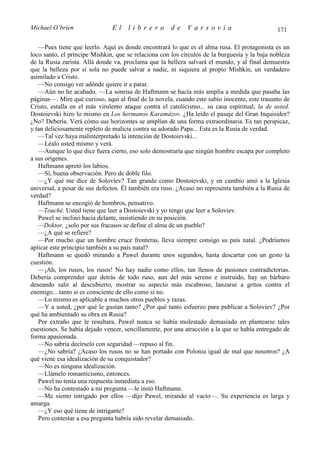 Michael O’brien                El    librero          de    Varsovia                           171

   —Pues tiene que leerlo. Aquí es donde encontrará lo que es el alma rusa. El protagonista es un
loco santo, el príncipe Mishkin, que se relaciona con los círculos de la burguesía y la baja nobleza
de la Rusia zarista. Allá donde va, proclama que la belleza salvará el mundo, y al final demuestra
que la belleza por sí sola no puede salvar a nadie, ni siquiera al propio Mishkin, un verdadero
asimilado a Cristo.
   —No consigo ver adónde quiere ir a parar.
   —Aún no he acabado. —La sonrisa de Haftmann se hacía más amplia a medida que pasaba las
páginas—. Mire qué curioso, aquí al final de la novela, cuando este sabio inocente, este trasunto de
Cristo, estalla en el más virulento ataque contra el catolicismo... su casa espiritual, la de usted.
Dostoievski hizo lo mismo en Los hermanos Karamázov. ¿Ha leído el pasaje del Gran Inquisidor?
¿No? Debería. Verá cómo sus horizontes se amplían de una forma extraordinaria. Es tan perspicaz,
y tan deliciosamente repleto de malicia contra su adorado Papa... Esta es la Rusia de verdad.
   —Tal vez haya malinterpretado la intención de Dostoievski...
   —Léalo usted mismo y verá.
   —Aunque lo que dice fuera cierto, eso solo demostraría que ningún hombre escapa por completo
a sus orígenes.
   Haftmann apretó los labios.
   —Sí, buena observación. Pero de doble filo.
   —¿Y qué me dice de Soloviev? Tan grande como Dostoievski, y en cambio amó a la Iglesia
universal, a pesar de sus defectos. Él también era ruso. ¿Acaso no representa también a la Rusia de
verdad?
   Haftmann se encogió de hombros, pensativo.
   —Touché. Usted tiene que leer a Dostoievski y yo tengo que leer a Soloviev.
   Pawel se inclinó hacia delante, insistiendo en su posición.
   —Doktor, ¿solo por sus fracasos se define el alma de un pueblo?
   —¿A qué se refiere?
   —Por mucho que un hombre cruce fronteras, lleva siempre consigo su país natal. ¿Podríamos
aplicar este principio también a su país natal?
   Haftmann se quedó mirando a Pawel durante unos segundos, hasta descartar con un gesto la
cuestión.
   —¡Ah, los rusos, los rusos! No hay nadie como ellos, tan llenos de pasiones contradictorias.
Debería comprender que detrás de todo ruso, aun del más sereno e instruido, hay un bárbaro
deseando salir al descubierto, mostrar su aspecto más escabroso, lanzarse a gritos contra el
enemigo... tanto si es consciente de ello como si no.
   —Lo mismo es aplicable a muchos otros pueblos y razas.
   —Y a usted, ¿por qué le gustan tanto? ¿Por qué tanto esfuerzo para publicar a Soloviev? ¿Por
qué ha ambientado su obra en Rusia?
   Por extraño que le resultara, Pawel nunca se había molestado demasiado en plantearse tales
cuestiones. Se había dejado vencer, sencillamente, por una atracción a la que se había entregado de
forma apasionada.
   —No sabría decírselo con seguridad —repuso al fin.
   —¿No sabría? ¿Acaso los rusos no se han portado con Polonia igual de mal que nosotros? ¿A
qué viene esa idealización de su conquistador?
   —No es ninguna idealización.
   —Llámelo romanticismo, entonces.
   Pawel no tenía una respuesta inmediata a eso.
   —No ha contestado a mi pregunta —le instó Haftmann.
   —Me siento intrigado por ellos —dijo Pawel, mirando al vacío—. Su experiencia es larga y
amarga.
   —¿Y eso qué tiene de intrigante?
   Pero contestar a esa pregunta habría sido revelar demasiado.
 