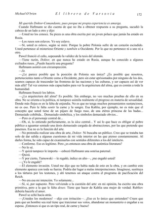 Michael O’brien                El     librero         de     Varsovia                           172

   Mi querido Doktor-Comandante, pues porque mi propia experiencia es amarga.
   Cuando Haftmann se dio cuenta de que no iba a obtener respuesta a su pregunta, sacudió la
cabeza de un lado a otro y dijo:
   —Usted no los conoce. Su pieza es una obra escrita por un joven polaco que jamás ha estado en
Rusia.
   —Los rusos son eslavos. Yo soy eslavo.
   —Sí, usted es eslavo, según se mire. Porque la pobre Polonia sufre de un corazón escindido.
Usted pertenece al misterioso Oriente y también a Occidente. Por lo que no pertenece ni a uno ni a
otro.
   Pawel frunció el ceño, sopesando la validez de la tesis del alemán.
   —Tiene razón, Doktor, en que nunca he estado en Rusia, aunque he conocido a algunos
exiliados rusos. ¿Puedo hacerle una pregunta?
   Haftmann asintió con circunspección.
   —Ja.
   —¿Le parece posible que la posición de Polonia sea única? ¿Es posible que nosotros,
pertenecientes tanto a Oriente como a Occidente, pero sin estar aprisionados por ninguno de los dos,
seamos capaces de trascender las fronteras de las naciones y las culturas, y ser capaces así de ver
más allá? Tal vez estemos más capacitados para ver la arquitectura del alma, que es común a toda la
humanidad.
   Haftmann frunció los labios.
   —¿La arquitectura del alma? Es posible. Sin embargo, no veo muchas pruebas de ello en su
obra. No se orienta a la política, ni tampoco asimila realmente el progreso en materia de sexualidad.
Donde más flojea es en la falta de enjundia. No es que no tenga muchos pensamientos sustanciosos,
no es eso. Pero le falta sentir la carne y la sangre. Esa Kahlia, por ejemplo, no es más que el
concepto que usted tiene de un pájaro de fuego ruso, de una etérea princesa de las hadas...
Demasiado cohibida... Demasiado simbólica, y los símbolos demasiado obvios...
   —Pero es el personaje central de...
   —Oh, sí, lo entiendo perfectamente, es la idea central... Y así lo que hace es obligar al pobre
público a aguantar sentado una dosis demasiado cargada de abstracciones, por las que pretende que
pasemos. Esa no es la función del arte.
   —No pretendía realizar una obra de arte, Doktor. Ni buscaba un público. Creo que se trataba tan
solo de dar salida a algunas cuestiones de mi vida interior en las que pienso constantemente. Al
darles forma, he sido capaz de examinarlas con sentidos diferentes a los del intelecto.
   —Conforme. Eso es legítimo. Pero ¿es entonces una obra de auténtica literatura?
   —No lo sé.
   —Y quizá tampoco le importa —esbozó Haftmann una sonrisa paternal.
   —Quizá.
   —Y por cierto, Tarnowski —le regañó, índice en alto—, ¡me engañó usted!
   —¿Yo le engañé?
   —El elemento invasión. Usted me dijo que no había nada de esto en la obra, y en cambio este
elemento aparece con toda su fuerza. Podría dar lugar a malas interpretaciones. Imagínese, sustituya
a los tártaros por los teutones, y ahí tenemos un ataque contra el programa de pacificación del
Reich.
   —No era esa mi intención. Yo solamente...
   —Sí, sí, por supuesto. Pero volviendo a la cuestión del arte: en mi opinión, ha escrito una obra
primitiva, pero a la que le falta deseo. Tiene que hacer de Kahlia una mujer de verdad. Rubliov
debería hacerle el amor.
   Pawel se echó hacia atrás.
   —¡Ustedes los modernos! —dijo con irritación—. ¿Eso es lo único que entienden? Creen que
para que un hombre sea real tiene que traicionar sus votos, abandonar un monasterio o engañar a su
esposa. ¡Entonces sí que es un tipo real, de carne y hueso!
 