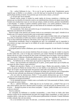 Michael O’brien                  El    librero          de     Varsovia                            173

    —No —sofocó Haftmann la risa—. No es eso lo que he querido decir. Simplemente quería
sugerirle que su Rubliov es un soñador, y con ello hará que la mayoría de las personas a las que
querría llegar pierdan el interés. Esas personas que son de carne y hueso. ¿Correcto?
    —¿Y eso por qué? No lo entiendo.
    —Durante mucho tiempo el mundo ha estado repleto de jóvenes románticos e idealistas que
piensan que sus destellos de intuición creativa son manifestaciones directas de alguna musa divina.
Cuando esas ensoñaciones suyas no son más que antojos, estados de ánimo, pasiones innombrables
y mal dirigidas. Y cuando el espíritu romántico pierde fuerza y los sueños palidecen, tienen que
volver a enardecerse mediante dosis cada vez más fuertes de los estímulos más poderosos.
    —¿Insinúa que yo soy uno de esos?
    —No exactamente. Solo deseo prevenirle de que el romanticismo, en cualquiera de sus formas,
representa una distorsión de la realidad.
    Pawel no pudo evitar apreciar una enorme ironía en un comentario como aquel, viniendo de un
hombre que a él le parecía caracterizado como un personaje wagneriano.
    —Lo que me gustaría dejarle bien grabado es esto: que a pesar de haber leído solo un fragmento
de su obra, he detectado un tufillo muy intenso a idealismo romántico; que ha idealizado a los rusos,
y tal vez haya idealizado también la vida misma. Esto es algo que me preocupa.
    Sinceramente asombrado, Pawel se preguntaba por qué a un comandante nazi le importaba lo
más mínimo un rasgo como aquel en un súbdito de un país conquistado, en un hombre sin ningún
poder, como él.
    —¿Y por qué le preocupa?
    La pregunta pareció turbar a Haftmann, que no respondió enseguida. Al cabo frunció el entrecejo
y dijo:
    —Tenga cuidado con esos jóvenes idealistas llenos de energía, se lo digo de verdad. La mayoría
de ellos acaba mal, y esto se lo digo por experiencia, por cuanto Alemania ha producido legiones
durante más de un siglo; la mayoría de ellos acaba volviéndose hacia las drogas o hacia los poderes
más irracionales. Empiezan elucubrando abstracciones y acaban con montañas de cadáveres. —
Haftmann desvió la mirada—. Están sucediendo cosas terribles. Yo... —Miró al suelo y frunció los
labios—. No hablemos de eso. Baste decir que la guerra es algo brutal. Volvamos al arte.
    —Doktor, sigo necesitando una explicación por su parte. ¿Cómo puedo hacer que mi Kahlia sea
una mujer de carne y hueso, como usted dice?
    —Hágala más parecida a Masha, y si es necesario haga a Masha más parecida a Kahlia. Por
cierto, me gusta esa Masha tan terrenal. Ella sí es real. Kahlia es una abstracción. Necesita pasión,
Pawel. Se lo repito: me preocupa usted. Sus pasiones están todas encerradas en su cabeza.
    Pawel se sentía confuso, alternaba un sentimiento de halago por la atención que le dispensaban
con otro de estar sufriendo una afrenta por la franqueza directa del análisis del comandante.
    —¿No son reales las abstracciones, Doktor? Y esas grandes abstracciones que son la Verdad,
¿no son en cierto modo más reales que muchos de nuestros actos como personas de carne y hueso?
    Haftmann se encogió de hombros.
    —Yo he intentado presentar a Andréi como a un hombre real. Está enamorado de Masha. Anhela
ser un padre de carne y hueso.
    —Ah, sí —admitió Haftmann—, había algo de eso en el primer acto, ¿verdad? Claro que si la
obra entera hubiera sido nueve décimas partes de pasión y una décima parte de abstracciones, y no
al revés... —Rompió de pronto en una sonora carcajada—. Espere, ¡había olvidado sus torrentes de
ardorosa simiente!
    Pawel se ruborizó.
    Las carcajadas de Haftmann se sucedían incontenibles, y como Pawel no había sido hasta
entonces testigo de tal comportamiento por parte del siempre digno comandante, se sintió como un
completo idiota, y más que eso, como un idiota puesto públicamente al desnudo. Cuando Haftmann
se hubo calmado, dijo con una sonrisa:
    —Sí, sí, los torrentes esos suyos. No está mal... es terrenal, seminal. Retiro lo dicho acerca de sus
 