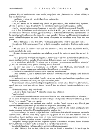 Michael O’brien                 El    librero          de    Varsovia                            174

pasiones. Hay un hombre carnal en su interior, después de todo. ¡Dentro de ese ratón de biblioteca
hay una fiera salvaje!
   —La obra no es sobre mí —replicó Pawel con indignación.
   —Oh, sí que lo es.
   —No, no. Andréi es un hombre muy carnal, en gran medida, pero también muy espiritual.
¿Cómo es que no es capaz de verlo? Por eso tiene tanta significación su búsqueda de Kahlia.
   —No hay que subestimar nunca el poder de la represión —dijo Haftmann para sí, divertido.
   —Y al final de la obra no puede distinguir a Masha de Kahlia, ¿no es así? Masha es Kahlia. Así
es como queda establecida mi tesis, ¡que el espíritu y la materia se entremezclan y penetran entre sí!
La transfiguración del cosmos. La Creación es algo sagrado y lleno de luz. El matrimonio puede ser
santo, y el celibato puede ser santo. Cada uno de ellos puede ser una vía de amor. Cada uno, una
pasión.
   —Aún no he llegado al final de la obra. Tendría que apresurarme y volver a casa para leerlo.
   Hizo ademán de levantarse, pero Pawel se había entregado a un ejercicio de abrirse nada propio
de él.
   —Así que ya lo ve, Doktor —dijo con tono enfático—, no se trata tanto de pasiones físicas,
cuanto de anhelos del alma.
   —Sí, pero ¿tomamos conciencia de esos anhelos a pesar de las pasiones, o más bien a través de
ellas?
   —No sé qué quiere decir con esa pregunta. Lo único que yo deseaba expresar en mi obra es que,
puesto que la creación es sagrada, debemos amar. Debemos amar a toda la humanidad.
   —Un sentimiento admirable. Permítame que le pregunte, ¿nos ama usted también a nosotros?
¿Ama a los alemanes? Pawel guardó silencio y desvió la mirada.
   —Es muy fácil amar a la humanidad en abstracto —dijo Haftmann, observándole con
curiosidad—. Amar a una persona individual es algo diferente por completo.
   —En abstracto, como individuos concretos, todos son seres humanos.
   —Seres humanos, sí, eso sí. Pero los seres humanos abstractos quedan siempre a una distancia
prudencial.
   —La distancia aporta objetividad. Cuando veo a esos hombres por las calles cargando un peso
insoportable, contemplo sus caras y me digo: ahí está mi padre.
   Pawel se quedó callado, sorprendido por las palabras que habían salido de su boca. Qué extraño,
pensó, que haya cosas que solo nos damos cuenta de que las sabemos cuando las decimos en voz
alta.
   Haftmann no parecía muy convencido.
   —¿A eso lo llama objetividad? A mí me ha sonado muy subjetivo.
   Pawel continuó.
   —Y esas mujeres hambrientas que entran en mi librería, para mí son como si fueran mi madre. Y
en sus caras de viejas veo a las hijas que aún no tengo. En el pasado está escrito el futuro, y en el
futuro veo el pasado. Y veo a mi esposa...
   —Que tampoco tiene. Ahí es donde voy, Andréi... perdón, Pawel, nunca se verá libre de esa
sensibilidad tan doliente hasta que no ame a una mujer real, en cuerpo y alma.
   —Pero el amor es amor. Es una capacidad del alma, no solo el acto carnal. Cualquier perro
puede engendrar cachorrillos. Uno puede engendrar un alma sin...
   —Esa cuestión ya me supera —dijo Haftmann, visiblemente hastiado del rumbo que tomaba la
conversación—. De una cosa estoy seguro: no hay placer en esta vida tan poderoso como el
momento de éxtasis que tanto usted como yo, como nuestro canino amigo, poseemos en común, y
que todos, hombres y animales, tenemos en tan alta estima.
   Entregado a un regocijo privado ante su propio ingenio, Haftmann se reía entre dientes mientras
Pawel, reducido al silencio, fijaba la mirada en la superficie del escritorio.
   Sacudiendo la cabeza, Haftmann adoptó un tono meditativo para decir:
   —¿Sabe? Mientras leía su obra, más de una vez me llamó la atención el hecho de que la
 