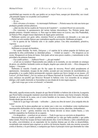 Michael O’brien                 El    librero          de    Varsovia                            175

sensibilidad que muestra en ella, que podría ser su mayor baza, aunque por desarrollar, sea visual.
¿Ha pensado alguna vez en probar con la pintura?
   Pawel balbució:
   —Sí, yo...
   —Pero volvemos a lo mismo —le interrumpió Haftmann—, Polonia nunca ha sido una tierra que
produjera grandes artistas plásticos.
   —¿Qué me dice de los cuadros de Varsovia de Canaletto? —aventuró Pawel sin convicción.
   —Era veneciano, la quintaesencia del turista italiano dieciochesco. No, Polonia jamás dará
grandes pintores. Grandes músicos, sí. Pero aquí no habrá nunca un Louvre, una Alte Pinakothek,
un Palazzo Pitti, ningún museo depositario de algún genio autóctono.
   Haftmann asentía con gesto sabio, mientras Pawel se esforzaba con denuedo y en vano por
encontrar un solo nombre famoso que contradijera aquella aseveración. Haftmann prosiguió.
   —En la quema de las Tullerías solo vi un cuadro polaco. Una obra encantadora, primitiva,
vigorosa.
   —¿Quién era el artista?
   Haftmann se encogió de hombros.
   —No estaba firmada. Su título, Zakopane, y el espíritu de la cultura popular de Galitzia que
penetraba la obra confirmaban su identidad polaca. — Exhaló un suspiro—. Por desgracia ya no
existe. Desapareció en forma de humo. Solo pude salvar unos pocos cuadros, y naturalmente se dio
prioridad a las pinturas francesas.
   —Ese cuadro polaco... —balbució Pawel—, ¿de qué trataba?
   —¿Cuál era su temática? Representaba una cabaña en la montaña, un oso mirando un estanque
de peces, un caballero luchando contra un dragón, ángeles que caían del cielo. —Hizo chasquear la
lengua—. Una pena.
   Haftmann se marchó. Cuando por fin fue capaz de moverse, Pawel subió pesadamente al
apartamento. Anonadado, incapaz de dar crédito, acosado por una tormenta de incertidumbres, se
preguntaba si su cuadro habría permanecido expuesto siquiera por breve tiempo en un museo. ¿El
Louvre? ¿El Petit Palais? ¿Tal vez incluso en el Museo Nacional de Versalles? Si este último era el
caso, entonces era posible que Monsieur Rouault lo hubiera visto. Los recuerdos de su antiguo
diálogo y del cuadro destruido se fusionaban en una oleada de la más negra angustia.
   ¡Que todo tenga que serme arrebatado!, se lamentó.

                                                 ∼
Más tarde, aquella misma noche, después de que David Schäfer se hubiera ido al desván, la angustia
que Pawel había conseguido mantener encerrada dentro de sí durante unas horas irrumpió, liberada.
Sentado en el borde de la cama, con el rostro hundido en las manos, Pawel lloró como no había
llorado desde que era un niño.
   —Nada de lo que hago vale nada —sollozaba—, ¡hasta esa obra de teatro! ¡Esa estúpida obra de
teatro!
   Las escenas de la pieza pasaban por su mente una y otra vez, revelándose como meditaciones
insustanciales disfrazadas con los ropajes del arte. Escena tras escena, aburridas, rimbombantes.
   —El arte, el arte —gemía, mientras veía las llamas devorar su único cuadro bueno, y veía
también expandirse las fronteras de su ceguera.
   —Un desperdicio —concluyó en un susurro—. Todo lo que toco se convierte en desperdicio.
   Desconsolado por el cuadro perdido, o en realidad por la vida que había perdido y que podía
haber tenido, Pawel fue incapaz de hacer nada durante días. Cerró la librería y salió a deambular por
las calles, convirtiéndose en un espectador de los muchos dramas que en ellas se desarrollaban,
recopilando más material para engrosar su archivo de historias banales, toda una enorme acusación
contra el destino, o la providencia, o cualquiera que fuera el principio rector que dominaba las vidas
 