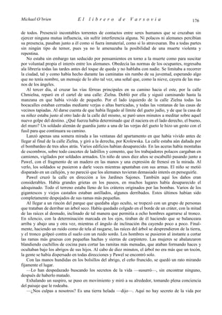 Michael O’brien                 El    librero          de    Varsovia                            176

de todos. Presenció incontables torrentes de contactos entre seres humanos que se cruzaban sin
ejercer ninguna mutua influencia, sin sufrir interferencia alguna. Ni polacos ni alemanes percibían
su presencia, pasaban junto a él como si fuera inmaterial, como si lo atravesaran. Iba a todas partes
sin ningún tipo de temor, pues ya no le amenazaba la posibilidad de una muerte violenta y
repentina.
    No estaba sin embargo tan seducido por pensamientos en torno a la muerte como para suscitar
por voluntad propia el interés entre los alemanes. Obedecía las normas de los ocupantes, regresaba
ala librería todas las tardes antes del toque de queda y no hablaba con nadie. Se limitaba a recorrer
la ciudad, tal y como había hecho durante las caminatas sin rumbo de su juventud, esperando algo
que no tenía nombre, un mensaje de lo alto tal vez, una señal que, como la nieve, cayera de las ma-
nos de los ángeles.
    Al tercer día, al cruzar las vías férreas principales en su camino hacia el este, por la calle
Chmielna, reparó en el cartel de una calle: Zielna. Dobló por ella y siguió caminando hasta la
manzana en que había vivido de pequeño. Por el lado izquierdo de la calle Zielna todas las
bocacalles estaban cerradas mediante verjas o altas barricadas, y todas las ventanas de las casas de
vecinos tapiadas. Al darse cuenta de que había llegado al límite del gueto judío, y de que la casa de
su niñez estaba justo al otro lado de la calle del mismo, se paró unos minutos a meditar sobre aquel
nuevo golpe del destino. ¿Qué fuerza había determinado que él naciera en el lado derecho, el bueno,
del muro? Un soldado alemán de guardia junto a una de las verjas del gueto le hizo un gesto con el
fusil para que continuara su camino.
    Lanzó apenas una somera mirada a las ventanas del apartamento en que había vivido antes de
llegar al final de la calle Zielna, y giró a la derecha, por Krolewska. La calle estaba aún dañada por
el bombardeo de tres años atrás. Varios edificios habían desaparecido. En las aceras había montañas
de escombros, sobre todo cascotes de ladrillos y cemento, que los trabajadores polacos cargaban en
camiones, vigilados por soldados armados. Un niño de unos diez años se escabulló pasando junto a
Pawel, con el fragmento de un madero en las manos y una expresión de frenesí en la mirada. Al
verlo, los soldados se pusieron a darle voces mientras apuntaban con sus armas. El niño se metió
disparado en un callejón, y no pareció que los alemanes tuvieran demasiado interés en perseguirle.
    Pawel cruzó la calle en dirección a los Jardines Sajones. También aquí los daños eran
considerables. Había grandes grietas en los paseos, en muchos lugares había desaparecido el
adoquinado. Todo el terreno estaba lleno de los cráteres originados por las bombas. Varios de los
gigantescos y viejos castaños estaban astillados, algunos derribados. Estos últimos habían sido
completamente despojados de sus ramas más pequeñas.
    Al llegar a un rincón del parque que quedaba algo oculto, se tropezó con un grupo de personas
que trataban de derribar un árbol seco. Había quedado colgado en el borde de un cráter, con la mitad
de las raíces al desnudo, inclinado de tal manera que permitía a ocho hombres agarrarse al tronco.
En silencio, con la determinación marcada en los ojos, tiraban de él haciendo que se balanceara
arriba y abajo una y otra vez, mientras el ángulo de inclinación iba cayendo poco a poco. Final-
mente, haciendo un ruido como de tela al rasgarse, las raíces del árbol se desprendieron de la tierra,
y el tronco golpeó contra el suelo con un ruido sordo. Los hombres se pusieron al instante a cortar
las ramas más gruesas con pequeñas hachas y sierras de carpintero. Las mujeres se abalanzaron
blandiendo cuchillos de cocina para cortar las ramitas más menudas, que ataban formando haces y
ocultaban bajo los abrigos de sus hijos. Al cabo de diez minutos, el árbol no era más que un tocón,
la gente se había dispersado en todas direcciones y Pawel se encontró solo.
    Con las manos hundidas en los bolsillos del abrigo, el ceño fruncido, se quedó un rato mirando
fijamente el lugar.
    —Lo han despedazado buscando los secretos de la vida —susurró—, sin encontrar ninguno,
después de haberlo matado.
    Exhalando un suspiro, se puso en movimiento y miró a su alrededor, tomando plena conciencia
del paisaje que le rodeaba.
    —¿Nos culpas a nosotros? Es una tierra helada —dijo—. Aquí no hay secreto de la vida por
 
