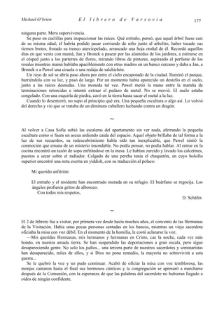 Michael O’brien                El     librero         de     Varsovia                           177

ninguna parte. Mera supervivencia.
    Se puso en cuclillas para inspeccionar las raíces. Qué extraño, pensó, que aquel árbol fuese casi
de su misma edad; él habría podido pasar corriendo de niño junto al arbolito, haber tocado sus
tiernos brotes, frotado su tronco aterciopelado, arrancado una hoja otoñal de él. Recordó aquellos
días en que venía con mamá, Jan y Bronek a pasear por las alamedas de los jardines, a estirarse en
el césped junto a los parterres de flores, mirando libros de pintores, aspirando el perfume de los
rosales mientras mamá hablaba apaciblemente con otras madres en un banco cercano y daba a Jan, a
Bronek o a Pawel una ciruela o una rodaja de salchichón.
    Un rayo de sol se abría paso ahora por entre el cielo encapotado de la ciudad. Iluminó el parque,
barriéndolo con su luz, y pasó de largo. Por un momento había aparecido un destello en el suelo,
junto a las raíces desnudas. Una moneda tal vez. Pawel metió la mano entre la maraña de
terminaciones retorcidas e intentó extraer el pedazo de metal. No se movió. El suelo estaba
congelado. Con una esquirla de piedra, cavó en la tierra hasta sacar el metal a la luz.
    Cuando lo desenterró, no supo al principio qué era. Una pequeña escultura o algo así. Lo volvió
del derecho y vio que se trataba de un diminuto caballero luchando contra un dragón.

                                                 ∼
Al volver a Casa Sofía subió las escaleras del apartamento sin ver nada, aferrando la pequeña
escultura como si fuera un ascua ardiendo caída del espacio. Aquel objeto brillaba de tal forma a la
luz de sus recuerdos, su redescubrimiento había sido tan inexplicable, que Pawel sintió la
conmoción que emana de un misterio insondable. No podía pensar, no podía hablar. Al entrar en la
cocina encontró un tazón de sopa enfriándose en la mesa. Le habían zurcido y lavado los calcetines,
puestos a secar sobre el radiador. Colgado de una percha tenía el chaquetón, en cuyo bolsillo
superior encontró una nota escrita en yiddish, con su traducción al polaco:

     Mi querido anfitrión:

     El extraño y el residente han encontrado morada en su refugio. El huérfano se regocija. Los
     ángeles profieren gritos de alborozo.
        Con todos mis respetos,
                                                                                     D. Schäfer.

                                                 ∼
El 2 de febrero fue a visitar, por primera vez desde hacía muchos años, el convento de las Hermanas
de la Visitación. Había unas pocas personas sentadas en los bancos, mientras un viejo sacerdote
oficiaba la misa con voz débil. En el momento de la homilía, le costó aclararse la voz.
   —Mis queridas Hermanas, mis hermanos y hermanas en Cristo, cae la noche, cada vez más
hondo, en nuestra amada tierra. Se han suspendido las deportaciones a gran escala, pero sigue
desapareciendo gente. No solo los judíos... una tercera parte de nuestros sacerdotes y seminaristas
han desaparecido, miles de ellos, y si Dios no pone remedio, la mayoría no sobrevivirá a esta
guerra...
   Se le quebró la voz y no pudo continuar. Acabó de oficiar la misa con voz temblorosa, las
monjas cantaron hasta el final sus hermosos cánticos y la congregación se apresuró a marcharse
después de la Comunión, con la esperanza de que las palabras del sacerdote no hubieran llegado a
oídos de ningún confidente.
 