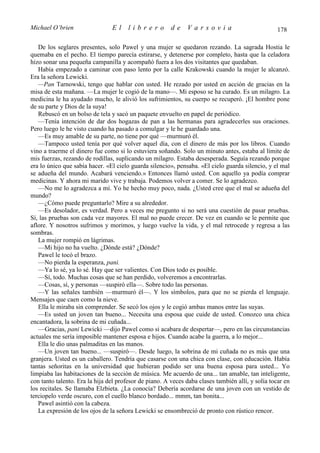 Michael O’brien                 El     librero          de    Varsovia                             178

   De los seglares presentes, solo Pawel y una mujer se quedaron rezando. La sagrada Hostia le
quemaba en el pecho. El tiempo parecía estirarse, y detenerse por completo, hasta que la celadora
hizo sonar una pequeña campanilla y acompañó fuera a los dos visitantes que quedaban.
   Había empezado a caminar con paso lento por la calle Krakowski cuando la mujer le alcanzó.
Era la señora Lewicki.
   —Pan Tarnowski, tengo que hablar con usted. He rezado por usted en acción de gracias en la
misa de esta mañana. —La mujer le cogió de la mano—. Mi esposo se ha curado. Es un milagro. La
medicina le ha ayudado mucho, le alivió los sufrimientos, su cuerpo se recuperó. ¡El hombre pone
de su parte y Dios de la suya!
   Rebuscó en un bolso de tela y sacó un paquete envuelto en papel de periódico.
   —Tenía intención de dar dos hogazas de pan a las hermanas para agradecerles sus oraciones.
Pero luego le he visto cuando ha pasado a comulgar y le he guardado una.
   —Es muy amable de su parte, no tiene por qué —murmuró él.
   —Tampoco usted tenía por qué volver aquel día, con el dinero de más por los libros. Cuando
vino a traerme el dinero fue como si lo estuviera soñando. Solo un minuto antes, estaba al límite de
mis fuerzas, rezando de rodillas, suplicando un milagro. Estaba desesperada. Seguía rezando porque
era lo único que sabía hacer. «El cielo guarda silencio», pensaba. «El cielo guarda silencio, y el mal
se adueña del mundo. Acabará venciendo.» Entonces llamó usted. Con aquello ya podía comprar
medicinas. Y ahora mi marido vive y trabaja. Podemos volver a comer. Se lo agradezco.
   —No me lo agradezca a mí. Yo he hecho muy poco, nada. ¿Usted cree que el mal se adueña del
mundo?
   —¿Cómo puede preguntarlo? Mire a su alrededor.
   —Es desolador, es verdad. Pero a veces me pregunto si no será una cuestión de pasar pruebas.
Sí, las pruebas son cada vez mayores. El mal no puede crecer. De vez en cuando se le permite que
aflore. Y nosotros sufrimos y morimos, y luego vuelve la vida, y el mal retrocede y regresa a las
sombras.
   La mujer rompió en lágrimas.
   —Mi hijo no ha vuelto. ¿Dónde está? ¿Dónde?
   Pawel le tocó el brazo.
   —No pierda la esperanza, pani.
   —Ya lo sé, ya lo sé. Hay que ser valientes. Con Dios todo es posible.
   —Sí, todo. Muchas cosas que se han perdido, volveremos a encontrarlas.
   —Cosas, sí, y personas —suspiró ella—. Sobre todo las personas.
   —Y las señales también —murmuró él—. Y los símbolos, para que no se pierda el lenguaje.
Mensajes que caen como la nieve.
   Ella le miraba sin comprender. Se secó los ojos y le cogió ambas manos entre las suyas.
   —Es usted un joven tan bueno... Necesita una esposa que cuide de usted. Conozco una chica
encantadora, la sobrina de mi cuñada...
   —Gracias, pani Lewicki —dijo Pawel como si acabara de despertar—, pero en las circunstancias
actuales me sería imposible mantener esposa e hijos. Cuando acabe la guerra, a lo mejor...
   Ella le dio unas palmaditas en las manos.
   —Un joven tan bueno... —suspiró—. Desde luego, la sobrina de mi cuñada no es más que una
granjera. Usted es un caballero. Tendría que casarse con una chica con clase, con educación. Había
tantas señoritas en la universidad que hubieran podido ser una buena esposa para usted... Yo
limpiaba las habitaciones de la sección de música. Me acuerdo de una... tan amable, tan inteligente,
con tanto talento. Era la hija del profesor de piano. A veces daba clases también allí, y solía tocar en
los recitales. Se llamaba Elzbieta. ¿La conocía? Debería acordarse de una joven con un vestido de
terciopelo verde oscuro, con el cuello blanco bordado... mmm, tan bonita...
   Pawel asintió con la cabeza.
   La expresión de los ojos de la señora Lewicki se ensombreció de pronto con rústico rencor.
 