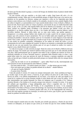 Michael O’brien                 El    librero          de    Varsovia                            17

de tierra que llevaba desde la granja y a través del bosque de abedules hasta el palacio donde había
nacido el abuelo.
   En una ocasión, solo por capricho y sin decir nada a nadie, llegó hasta allí solo y lo vio
completamente cerrado. Sabía que lo tenía prohibido porque el abuelo decía que a los nuevos pro-
pietarios no les gustaban los intrusos, aunque por supuesto a ellos no les importaba para nada
portarse como intrusos con el abuelo cuando se les antojaba, sin previo aviso, cuando llegaba el día
de cobrar el alquiler y se presentaban en el viejo caserón donde ahora vivían el abuelo y Babscia. A
pesar de todo, Pawel quiso echar un vistazo al palacio, convencido de que no estaba haciendo nada
malo, ya que, al fin y al cabo, todo aquello había sido de los abuelos en el pasado, y tal vez aún lo
fuese, porque los caballos jamás olvidaban a las personas que habían vivido con ellos. El
propietario y su familia estaban fuera ese día, y los criados del palacio parecían haberse vuelto
invisibles también. Bronek le había dicho que no eran seres reales, que podían aparecer y
desaparecer a su antojo, porque habían sido creados de la nada a partir de un conjuro secreto y
mágico que solo conocía el nuevo propietario. Por eso no había nadie para impedir que Pawel se
asomara de puntillas a una de las ventanas, pero no vio recuerdos ni cosas mágicas al otro lado del
cristal. Pese a todo, se quedó fascinado por el modo en que la luz se derramaba hacia el interior de
la casa desde los grandes ventanales, reflejándose en las arañas de cristal del techo y en las
cornamentas de ciervo que colgaban de la pared. Se detuvo un momento a contemplar una alfombra
de piel de oso con una enorme boca abierta, pero al ver que el animal no estaba vivo sonrió y
regresó a casa, dando brincos por el camino.
   La vida era un juego, sí, todo consistía en jugar. Hasta las cenas con el abuelo y Babscia eran una
especie de juego. Por mucho que mamá le hubiese dicho que tenía que ser lo más educado posible
con ellos, sabía perfectamente que en aquella casa nadie lo iba a regañar por meterse un trozo de
salchicha ardiendo en la boca, haciendo muecas y goteando baba mientras todos se reían, y que
podía beber todos los vasos que quisiera de zumo de limones y naranjas españolas con agua de
soda, un lujo del que el abuelo no podía prescindir porque en el pasado había sido rico aunque ahora
fuera pobre.
   —¿Qué hay de malo en ser un arrendatario? —quiso saber Pawel un día, interrumpiendo una
conversación en tono de preocupación entre Babscia y mamá.
   —No tiene nada de malo —le explicó mamá con calma—; es algo menos que ser conde.
   —Pero será mejor que no digas esa palabra delante de tu abuelo —añadió Babscia.
   —¿Es que no le gusta, Babscia?
   —Lo pone triste, Pawelek.
   Cada año pasaba lo mismo. El verano era siempre demasiado corto. Justo acababan de llegar y
ya tocaba coger el tren para volver a Varsovia, al gris edificio de pisos de la calle Zielna, a las
lluvias de otoño, a los árboles despidiéndose de sus hojas, a las marcas de vaho que dejaba en el
cristal de la ventana de la cocina mientras miraba el muro detrás del cual vivían los judíos. A los
días interminables que pasaba hojeando los libros de imágenes que le prestaba el tío Tadeusz,
mientras Bronek y Jan estaban en la escuela, porque eran mayores y siempre lo serían. A los gatos
del callejón que engordaban y luego adelgazaban para volver a engordar otra vez. Al hielo
resquebrajándose sobre las aguas del Vístula, al río congelándose de nuevo. A las campanas
anunciando la Navidad, la Pascua, la misa del domingo, las oraciones de la mañana, las de la tarde,
las muertes, los nacimientos. Y mientras pasaba todo esto, él se iba impregnando del silencio a
través del cual seguían cayendo los mensajes, lo mismo que la nieve, que el polvo, que las semillas
desde los jardines invisibles del cielo.

                                                 ∼
El miedo empezó cuando tenía seis años. Sucedió, por extraño que parezca, a finales de uno de los
veranos en Zakopane, en la época en que corría ya el rumor de que los rusos estaban liberando
 