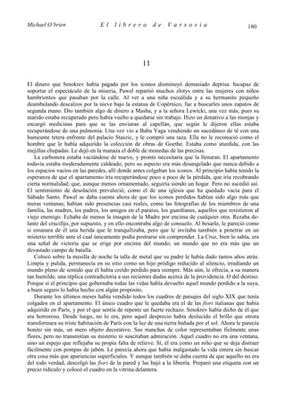 Michael O’brien                 El    librero           de    Varsovia                            180




                                                   11

El dinero que Smokrev había pagado por los iconos disminuyó demasiado deprisa. Incapaz de
soportar el espectáculo de la miseria, Pawel repartió muchos zlotys entre las mujeres con niños
hambrientos que pasaban por la calle. Al ver a una niña escuálida y a su hermanito pequeño
deambulando descalzos por la nieve bajo la estatua de Copérnico, fue a buscarles unos zapatos de
segunda mano. Dio también algo de dinero a Masha, y a la señora Lewicki, una vez más, pues su
marido estaba recuperado pero había vuelto a quedarse sin trabajo. Hizo un donativo a las monjas y
encargó medicinas para que se las enviaran al capellán, que según le dijeron ellas estaba
recuperándose de una pulmonía. Una vez vio a Baba Yaga vendiendo un sucedáneo de té con una
humeante tetera enfrente del palacio Staszic, y le compró una taza. Ella no le reconoció como el
hombre que le había adquirido la colección de obras de Goethe. Estaba como aturdida, con las
mejillas chupadas. Le dejó en la manaza el doble de monedas de las precisas.
   La carbonera estaba vaciándose de nuevo, y pronto necesitaría que la llenaran. El apartamento
todavía estaba moderadamente caldeado, pero su aspecto era más desangelado que nunca debido a
los espacios vacíos en las paredes, allí donde antes colgaban los iconos. Al principio había tenido la
esperanza de que el apartamento iría recuperándose poco a poco de la pérdida, que iría recobrando
cierta normalidad; que, aunque menos ornamentado, seguiría siendo un hogar. Pero no sucedió así.
El sentimiento de desolación prevaleció, como el de una iglesia que ha quedado vacía para el
Sábado Santo. Pawel se daba cuenta ahora de que los iconos perdidos habían sido algo más que
meras ventanas; habían sido presencias casi reales, como las fotografías de los miembros de una
familia, las madres, los padres, los amigos en el paraíso, los guardianes, aquellos que resistieron al
viejo enemigo. Echaba de menos la imagen de la Madre por encima de cualquier otra. Rezaba de-
lante del crucifijo, por supuesto, y en ello encontraba algo de consuelo. Al besarlo, le pareció como
si emanara de él una herida que le tranquilizaba, pero que le invitaba también a penetrar en un
misterio terrible ante el cual únicamente podía postrarse sin comprender. La Cruz, bien lo sabía, era
una señal de victoria que se erige por encima del mundo; un mundo que no era más que un
devastado campo de batalla.
   Colocó sobre la mesilla de noche la talla de metal que su padre le había dado tantos años atrás.
Limpia y pulida, permanecía en su sitio como un hijo pródigo reducido al silencio, irradiando un
mundo pleno de sentido que él había creído perdido para siempre. Más aún, le ofrecía, a su manera
tan humilde, una réplica contradictoria a sus recientes dudas acerca de la providencia. O del destino.
Porque si el principio que gobernaba todas las vidas había devuelto aquel mundo perdido a la suya,
a buen seguro lo había hecho con algún propósito.
   Durante los últimos meses había vendido todos los cuadros de paisajes del siglo XIX que tenía
colgados en el apartamento. El único cuadro que le quedaba era el de las fiori italianas que había
adquirido en París, y por el que sentía de repente un fuerte rechazo. Smokrev había dicho de él que
era horroroso. Desde luego, no lo era, pero aquel desprecio había deslucido el brillo que otrora
transformara su triste habitación de París con la luz de una tierra bañada por el sol. Ahora le parecía
bonito sin más, un mero objeto decorativo. Sus manchas de color representaban fielmente unas
flores, pero no transmitían su misterio ni suscitaban admiración. Aquel cuadro no era una ventana,
sino un espejo que reflejaba su propia falta de relieve. Sí, él era como un niño que se deja distraer
fácilmente con pompas de jabón. Le parecía ahora que había malgastado la vida entera sin buscar
otra cosa más que apariencias superficiales. Y aunque también se daba cuenta de que aquello no era
del todo verdad, descolgó las fiori de la pared y las bajó a la librería. Preparó una etiqueta con un
precio ridículo y colocó el cuadro en la vitrina delantera.
 