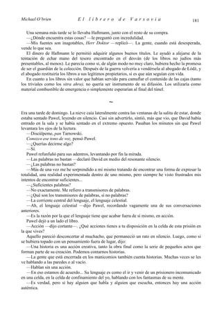 Michael O’brien                El     librero         de     Varsovia                           181

   Una semana más tarde se lo llevaba Haftmann, junto con el resto de su compra.
   —¿Dónde encuentra estas cosas? —le preguntó con incredulidad.
   —Mis fuentes son inagotables, Herr Doktor —replicó—. La gente, cuando está desesperada,
vende lo que sea.
   El dinero de Haftmann le permitió adquirir algunos buenos títulos. Le ayudó a alejarse de la
tentación de echar mano del tesoro encontrado en el desván (de los libros no judíos más
presentables, al menos). Le parecía como si, de algún modo no muy claro, hubiera hecho la promesa
de ser el guardián de la colección. Después de la guerra volvería a vendérsela al abogado de Łódź, y
el abogado restituiría los libros a sus legítimos propietarios, si es que aún seguían con vida.
   En cuanto a los libros sin valor que habían servido para camuflar el contenido de las cajas (tanto
los triviales como los sitra ahra), no quería ser instrumento de su difusión. Los utilizaría como
material combustible de emergencia o simplemente esperarían al final del túnel.

                                                 ∼
Era una tarde de domingo. La nieve caía lateralmente contra las ventanas de la salita de estar, donde
estaba sentado Pawel, leyendo en silencio. Casi sin advertirlo, sintió, más que vio, que David había
entrado en la sala y se había sentado en el extremo opuesto. Pasaban los minutos sin que Pawel
levantara los ojos de la lectura.
   —Discúlpeme, pan Tarnowski.
   Conozco ese tono de voz, pensó Pawel.
   —¿Querías decirme algo?
   —Sí.
   Pawel refunfuñó para sus adentros, levantando por fin la mirada.
   —Las palabras no bastan —declaró David en medio del resonante silencio.
   —¿Las palabras no bastan?
   —Más de una vez me he sorprendido a mí mismo tratando de encontrar una forma de expresar la
totalidad, una realidad experimentada dentro de uno mismo, pero siempre he visto frustrados mis
intentos de encontrar suficientes...
   —¿Suficientes palabras?
   —No exactamente. Me refiero a transmisores de palabras.
   —¿Qué son los transmisores de palabras, si no palabras?
   —La corriente central del lenguaje, el lenguaje celestial.
   —Ah, el lenguaje celestial —dijo Pawel, recordando vagamente una de sus conversaciones
anteriores.
   —Es la razón por la que el lenguaje tiene que acabar fuera de sí mismo, en acción.
   Pawel dejó a un lado el libro.
   —Acción —dijo cortante—. ¿Qué acciones tienes a tu disposición en la celda de esta prisión en
la que vives?
   Aquello pareció desconcertar al muchacho, que permaneció un rato en silencio. Luego, como si
se hubiera topado con un pensamiento fuera de lugar, dijo:
   —Una historia es una acción creativa, tanto la obra final como la serie de pequeños actos que
forman parte de su creación. Podemos contarnos historias.
   —La gente que está encerrada en los manicomios también cuenta historias. Muchas veces se les
ve hablando a las paredes o al vacío.
   —Hablan sin una acción.
   —En eso estamos de acuerdo... Su lenguaje es como el ir y venir de un prisionero incomunicado
en una celda, en la celda de confinamiento del yo, hablando con los fantasmas de su mente.
   —Es verdad, pero si hay alguien que habla y alguien que escucha, entonces hay una acción
auténtica.
 