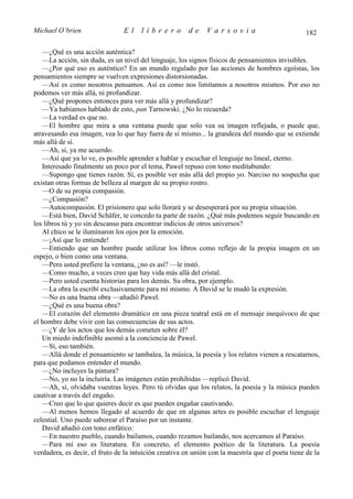 Michael O’brien                 El     librero          de    Varsovia                             182

   —¿Qué es una acción auténtica?
   —La acción, sin duda, es un nivel del lenguaje, los signos físicos de pensamientos invisibles.
   —¿Por qué eso es auténtico? En un mundo regulado por las acciones de hombres egoístas, los
pensamientos siempre se vuelven expresiones distorsionadas.
   —Así es como nosotros pensamos. Así es como nos limitamos a nosotros mismos. Por eso no
podemos ver más allá, ni profundizar.
   —¿Qué propones entonces para ver más allá y profundizar?
   —Ya habíamos hablado de esto, pan Tarnowski. ¿No lo recuerda?
   —La verdad es que no.
   —El hombre que mira a una ventana puede que solo vea su imagen reflejada, o puede que,
atravesando esa imagen, vea lo que hay fuera de sí mismo... la grandeza del mundo que se extiende
más allá de sí.
   —Ah, sí, ya me acuerdo.
   —Así que ya lo ve, es posible aprender a hablar y escuchar el lenguaje no lineal, eterno.
   Interesado finalmente un poco por el tema, Pawel repuso con tono meditabundo:
   —Supongo que tienes razón. Sí, es posible ver más allá del propio yo. Narciso no sospecha que
existan otras formas de belleza al margen de su propio rostro.
   —O de su propia compasión.
   —¿Compasión?
   —Autocompasión. El prisionero que solo llorará y se desesperará por su propia situación.
   —Está bien, David Schäfer, te concedo tu parte de razón. ¿Qué más podemos seguir buscando en
los libros tú y yo sin descanso para encontrar indicios de otros universos?
   Al chico se le iluminaron los ojos por la emoción.
   —¡Así que lo entiende!
   —Entiendo que un hombre puede utilizar los libros como reflejo de la propia imagen en un
espejo, o bien como una ventana.
   —Pero usted prefiere la ventana, ¿no es así? —le instó.
   —Como mucho, a veces creo que hay vida más allá del cristal.
   —Pero usted cuenta historias para los demás. Su obra, por ejemplo.
   —La obra la escribí exclusivamente para mí mismo. A David se le mudó la expresión.
   —No es una buena obra —añadió Pawel.
   —¿Qué es una buena obra?
   —El corazón del elemento dramático en una pieza teatral está en el mensaje inequívoco de que
el hombre debe vivir con las consecuencias de sus actos.
   —¿Y de los actos que los demás cometen sobre él?
   Un miedo indefinible asomó a la conciencia de Pawel.
   —Sí, eso también.
   —Allá donde el pensamiento se tambalea, la música, la poesía y los relatos vienen a rescatarnos,
para que podamos entender el mundo.
   —¿No incluyes la pintura?
   —No, yo no la incluiría. Las imágenes están prohibidas —replicó David.
   —Ah, sí, olvidaba vuestras leyes. Pero tú olvidas que los relatos, la poesía y la música pueden
cautivar a través del engaño.
   —Creo que lo que quieres decir es que pueden engañar cautivando.
   —Al menos hemos llegado al acuerdo de que en algunas artes es posible escuchar el lenguaje
celestial. Uno puede saborear el Paraíso por un instante.
   David añadió con tono enfático:
   —En nuestro pueblo, cuando bailamos, cuando rezamos bailando, nos acercamos al Paraíso.
   —Para mí eso es literatura. En concreto, el elemento poético de la literatura. La poesía
verdadera, es decir, el fruto de la intuición creativa en unión con la maestría que el poeta tiene de la
 