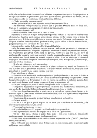 Michael O’brien                 El    librero          de    Varsovia                            184

reducir las malas interpretaciones cuando se habla con otra persona es teniendo siempre presente, a
los ojos del corazón, el gran respeto que siento por el misterio que anida en su interior, por su
misión desconocida, por su identidad oculta en la mente del Señor.
   —¿Todos los jasidim piensan como tú?
   Ambos guardaron silencio unos segundos antes de la respuesta de David.
   —He mantenido correspondencia de estudios con el gran rabí Dabrova desde los trece años.
Creo que él piensa como yo, aunque en otro ámbito del pensamiento.
   —¿Lo crees o lo sientes así?
   —Buena distinción. Tiene razón: así es como lo siento.
   De repente la extrañeza de aquel diálogo se hizo patente a ambos a la vez, tanto al hombre como
al muchacho. David se quedó sentado unos minutos mirando por la ventana, como si tratara de
penetrar a través de la barrera erigida entre su presente y su pasado. Se levantó con brusquedad y se
dirigió a la cocina. Pawel supuso que quería estar solo y que se subiría al desván. Pero no fue así,
porque al cabo de poco volvió con dos vasos de té.
   Mientras ambos sorbían de los vasos, David reanudó la charla.
   —Pan Tarnowski, cuando hablamos con otra persona, ¿no le parece que siempre la ubicamos en
una categoría determinada? Aunque no lleguemos a hacerlo en el ámbito del pensamiento racional,
nos preguntamos qué aptitud mental tiene esa persona, cuánto hace que está ahí, qué nivel de
confianza debo otorgarle como para compartir con ella una pequeña porción de mí. ¿No le parece
que hacemos este tipo de valoración antes de empezar a hablar? A mí me parece que el recurso al
lenguaje se fundamenta siempre en una valoración semejante, tanto de la persona, como del lugar,
como del nivel de confianza.
   —Sí, algo así está siempre activo en nosotros.
   —Y entonces, cuando he hecho mi valoración, si pienso en lo que voy a decir me doy cuenta de
que la palabra está ya presente en mi corazón. Y si quiero hablarle a usted de eso, tengo que hacer
presente en su corazón lo que ya está presente en el mío.
   Pawel asintió con la cabeza.
   —Entonces, en mi búsqueda de una forma para hacer que la palabra que existe en mí le alcance a
usted y se quede en usted, utilizo la voz. Su sonido le comunica mi palabra y su significado. Cuando
la operación concluye, se desvanece en el aire, por cuanto ese sonido no es nada más que aire. Pero
mi palabra está ahora en usted, aunque no por eso deja de permanecer en mí.
   —Eso vale tanto para las palabras buenas como para las malas —repuso Pawel.
   —Una palabra degradada es un golpe propinado a la mente. Una palabra veraz, iluminadora, es
una semilla. La fecundidad de la semilla depende del terreno en el que se planta.
   —Pero entre la palabra malévola y la palabra veraz se extiende un vasto territorio, las tierras de
frontera, según tú. ¿Qué sucede realmente en esos territorios y cuál es el significado de las palabras
que se pronuncian en ellos?
   —Yo creo que ahí se encuentra la mayor parte de las palabras de los hombres.
   —Estoy de acuerdo.
   —Esa es la razón por la que la mayoría de los libros que se escriben son tan banales, y la
mayoría de las conversaciones, tan vacías.
   —Tenemos al narcisista, una vez más.
   —Sí —asintió el joven—. El lenguaje esterilizado deja de ser pensamiento.
   —Pero el pensamiento necesita del lenguaje con el fin de ser... pensamiento.
   —Oh, no —dijo David, echando el cuerpo hacia atrás—. Eso no es correcto. El pensamiento
puede permanecer inexpresado y seguir siendo pensamiento.
   —Parece que hayamos topado con una barrera, aunque no podamos verla. ¿Qué es? ¿Hay algún
medio para sortearla?
   David reflexionó unos momentos antes de responder con voz pausada, como si escogiera cada
palabra con sumo cuidado.
 