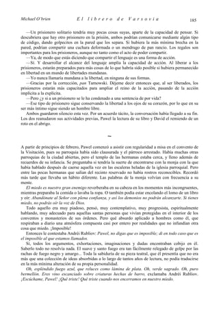 Michael O’brien                El    librero          de    Varsovia                           185

   —Un prisionero solitario tendría muy pocas cosas suyas, aparte de la capacidad de pensar. Si
descubriera que hay otro prisionero en la prisión, ambos podrían comunicarse mediante algún tipo
de código, dando golpecitos en la pared que los separa. Si hubiera la más mínima brecha en la
pared, podrían compartir una cuchara deformada o un mendrugo de pan rancio. Los regalos son
importantes para los prisioneros, aunque no tanto como el acto de poder compartir.
   —Ya, de modo que estás diciendo que compartir el lenguaje es una forma de acción.
   —Sí. Y desarrollar el alcance del lenguaje amplía la capacidad de acción. Al liberar a los
prisioneros, estarán preparados para más cosas de lo que habría sido posible si hubiera permanecido
en libertad en un mundo de libertades mundanas.
   —Yo nunca llamaría mundana a la libertad, en ninguna de sus formas.
   —Gracias por la corrección, pan Tarnowski. Déjeme decir entonces que, al ser liberados, los
prisioneros estarán más capacitados para ampliar el reino de la acción, pasando de la acción
implícita a la explícita.
   —Pero ¿y si a un prisionero se le ha condenado a una sentencia de por vida?
   —Ese tipo de prisionero sigue conservando la libertad a los ojos de su corazón, por lo que en su
ser más íntimo sigue siendo un hombre libre.
   Ambos guardaron silencio esta vez. Por un acuerdo tácito, la conversación había llegado a su fin.
Los dos reanudaron sus actividades previas, Pawel la lectura de su libro y David el remiendo de un
roto en el abrigo.

                                                ∼
A partir de principios de febrero, Pawel comenzó a asistir con regularidad a misa en el convento de
la Visitación, pues su parroquia había sido clausurada y el párroco arrestado. Había muchas otras
parroquias de la ciudad abiertas, pero el templo de las hermanas estaba cerca, y lleno además de
recuerdos de su infancia. Se preguntaba si tendría la suerte de encontrarse con la monja con la que
había hablado después de caerse aquella vez en las escaleras heladas de la iglesia parroquial. Pero
entre las pocas hermanas que salían del recinto reservado no había rostros reconocibles. Recordó
más tarde que llevaba un hábito diferente. Las palabras de la monja volvían con frecuencia a su
mente.
    El miedo es nuestro gran enemigo reverberaba en su cabeza en los momentos más incongruentes,
mientras preparaba la comida o lavaba la ropa. O también podía estar encolando el lomo de un libro
y oír: Abandónate al Señor con plena confianza, y así los demonios no podrán alcanzarte. Si tienes
miedo, no podrás oír la voz de Dios.
    Todo aquello era muy piadoso, pensó, muy contemplativo, muy progresista, espiritualmente
hablando, muy adecuado para aquellas santas personas que vivían protegidas en el interior de los
conventos y monasterios de sus órdenes. Pero qué absurdo aplicado a hombres como él, que
respiraban a diario una atmósfera compuesta casi por entero por realidades que no infundían otra
cosa que miedo. ¡Imposible!
    Entonces le contestaba Andréi Rubliov: Pawel, no digas que es imposible; di en todo caso que es
el imposible al que estamos llamados.
    Sí, todos los argumentos, exhortaciones, imaginaciones y dudas encontraban cobijo en él.
Saberlo todo no resolvía nada. El suave y santo fuego era tan fácilmente relegado de golpe por las
rachas de fuego negro y amargo... Toda la sabiduría de su pieza teatral, que él presentía que no era
más que una colección de ideas absorbidas a lo largo de tantos años de lectura, no podía traducirse
en la más mínima alteración de su propia personalidad.
    Oh, espléndido fuego azul, que reluces como lámina de plata. Oh, verde sagrado. Oh, puro
bermellón. Eres vino escanciado sobre criaturas hechas de barro, exclamaba Andréi Rubliov.
¡Escúchame, Pawel! ¡Qué triste! Qué triste cuando nos encerramos en nuestro miedo.
 
