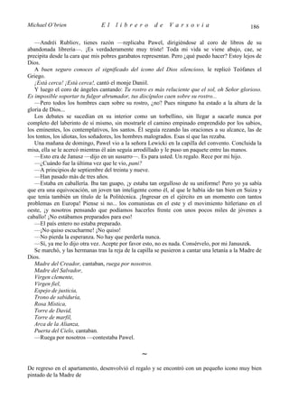 Michael O’brien                 El    librero          de    Varsovia                            186

   —Andréi Rubliov, tienes razón —replicaba Pawel, dirigiéndose al coro de libros de su
abandonada librería—. ¡Es verdaderamente muy triste! Toda mi vida se viene abajo, cae, se
precipita desde la cara que mis pobres garabatos representan. Pero ¿qué puedo hacer? Estoy lejos de
Dios.
   A buen seguro conoces el significado del icono del Dios silencioso, le replicó Teófanes el
Griego.
   ¡Está cerca! ¡Está cerca!, cantó el monje Daniil.
   Y luego el coro de ángeles cantando: Tu rostro es más reluciente que el sol, oh Señor glorioso.
Es imposible soportar tu fulgor abrumador, tus discípulos caen sobre su rostro...
   —Pero todos los hombres caen sobre su rostro, ¿no? Pues ninguno ha estado a la altura de la
gloria de Dios...
   Los debates se sucedían en su interior como un torbellino, sin llegar a sacarle nunca por
completo del laberinto de sí mismo, sin mostrarle el camino empinado emprendido por los sabios,
los eminentes, los contemplativos, los santos. Él seguía rezando las oraciones a su alcance, las de
los tontos, los idiotas, los soñadores, los hombres malogrados. Esas sí que las rezaba.
   Una mañana de domingo, Pawel vio a la señora Lewicki en la capilla del convento. Concluida la
misa, ella se le acercó mientras él aún seguía arrodillado y le puso un paquete entre las manos.
   —Esto era de Janusz —dijo en un susurro—. Es para usted. Un regalo. Rece por mi hijo.
   —¿Cuándo fue la última vez que le vio, pani?
   —A principios de septiembre del treinta y nueve.
   —Han pasado más de tres años.
   —Estaba en caballería. Iba tan guapo, ¡y estaba tan orgulloso de su uniforme! Pero yo ya sabía
que era una equivocación, un joven tan inteligente como él, al que le había ido tan bien en Suiza y
que tenía también un título de la Politécnica. ¡Ingresar en el ejército en un momento con tantos
problemas en Europa! Piense si no... los comunistas en el este y el movimiento hitleriano en el
oeste, ¡y nosotros pensando que podíamos hacerles frente con unos pocos miles de jóvenes a
caballo! ¡No estábamos preparados para eso!
   —El país entero no estaba preparado.
   —¡No quiso escucharme! ¡No quiso!
   —No pierda la esperanza. No hay que perderla nunca.
   —Sí, ya me lo dijo otra vez. Acepte por favor esto, no es nada. Consérvelo, por mi Januszek.
   Se marchó, y las hermanas tras la reja de la capilla se pusieron a cantar una letanía a la Madre de
Dios.
   Madre del Creador, cantaban, ruega por nosotros.
   Madre del Salvador,
   Virgen clemente,
   Virgen fiel,
   Espejo de justicia,
   Trono de sabiduría,
   Rosa Mística,
   Torre de David,
   Torre de marfil,
   Arca de la Alianza,
   Puerta del Cielo, cantaban.
   —Ruega por nosotros —contestaba Pawel.

                                                 ∼
De regreso en el apartamento, desenvolvió el regalo y se encontró con un pequeño icono muy bien
pintado de la Madre de
 