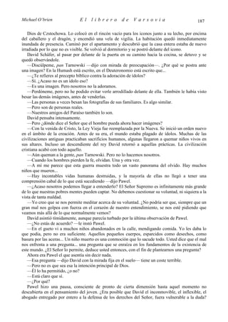 Michael O’brien                El    librero         de    Varsovia                           187

    Dios de Czstochowa. Lo colocó en el rincón vacío para los iconos junto a su lecho, por encima
del caballero y el dragón, y encendió una vela de vigilia. La habitación quedó inmediatamente
inundada de presencia. Caminó por el apartamento y descubrió que la casa entera estaba de nuevo
irradiada por lo que no es visible. Se volvió al dormitorio y se postró delante del icono.
    David Schäfer, al pasar por delante de la puerta en su camino hacia la cocina, se detuvo y se
quedó observándole.
    —Discúlpeme, pan Tarnowski —dijo con mirada de preocupación—. ¿Por qué se postra ante
una imagen? En la Humash está escrito, en el Deuteronomio está escrito que...
    —¿Te refieres al precepto bíblico contra la adoración de ídolos?
    —Sí. ¿Acaso no es un ídolo eso?
    —Es una imagen. Pero nosotros no la adoramos.
    —Perdóneme, pero no he podido evitar verle arrodillado delante de ella. También le había visto
besar las demás imágenes, antes de venderlas.
    —Las personas a veces besan las fotografías de sus familiares. Es algo similar.
    —Pero son de personas reales.
    —Nuestros amigos del Paraíso también lo son.
    David pensaba intensamente.
    —Pero ¿dónde dice el Señor que el hombre pueda ahora hacer imágenes?
    —Con la venida de Cristo, la Ley Vieja fue reemplazada por la Nueva. Se inició un orden nuevo
en el ámbito de la creación. Antes de su era, el mundo estaba plagado de ídolos. Muchas de las
civilizaciones antiguas practicaban sacrificios humanos, algunas llegaron a quemar niños vivos en
sus altares. Incluso un descendiente del rey David retornó a aquellas prácticas. La civilización
cristiana acabó con todo aquello.
    —Aún queman a la gente, pan Tarnowski. Pero no lo hacemos nosotros.
    —Cuando los hombres pierden la fe, olvidan. Una y otra vez.
    —A mí me parece que esta guerra muestra todo un vasto panorama del olvido. Hay muchos
niños que mueren...
    —Hay incontables vidas humanas destruidas, y la mayoría de ellas no llegó a tener una
comprensión cabal de lo que está sucediendo —dijo Pawel.
    —¿Acaso nosotros podemos llegar a entenderlo? El Señor Supremo es infinitamente más grande
de lo que nuestras pobres mentes pueden captar. No debemos cuestionar su voluntad, ni siquiera a la
vista de tanta maldad.
    —Yo creo que se nos permite meditar acerca de su voluntad. ¿No podría ser que, siempre que un
gran mal nos golpea con fuerza en el corazón de nuestro entendimiento, se nos esté pidiendo que
veamos más allá de lo que normalmente vemos?
    David asintió tímidamente, aunque parecía turbado por la última observación de Pawel.
    —¿No estás de acuerdo? —le instó Pawel.
    —En el gueto vi a muchos niños abandonados en la calle, mendigando comida. Yo les daba lo
que podía, pero no era suficiente. Aquellos pequeños cuerpos, esparcidos como desechos, como
basura por las aceras... Un niño muerto es una conmoción que lo sacude todo. Usted dice que el mal
nos enfrenta a una pregunta... una pregunta que se enraíza en los fundamentos de la existencia de
este mundo. ¿El Señor lo permite, deduce usted entonces, con el fin de plantearnos una pregunta?
    Ahora era Pawel el que asentía sin decir nada.
    —Esa pregunta —dijo David con la mirada fija en el suelo— tiene un coste terrible.
    —Pero no es que sea esa la intención principal de Dios.
    —Él lo ha permitido, ¿o no?
    —Está claro que sí.
    —¿Por qué?
    Pawel hizo una pausa, consciente de pronto de cierta dimensión hasta aquel momento no
descubierta en el pensamiento del joven. ¿Era posible que David el inconmovible, el inflexible, el
abogado entregado por entero a la defensa de los derechos del Señor, fuera vulnerable a la duda?
 