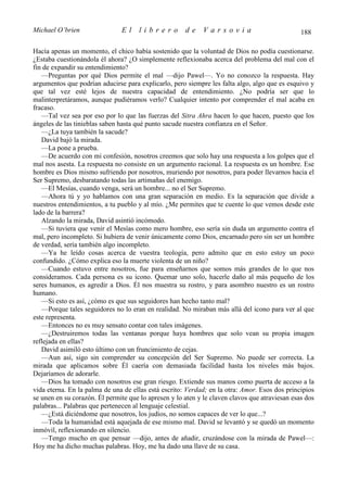 Michael O’brien                El     librero         de     Varsovia                           188

Hacía apenas un momento, el chico había sostenido que la voluntad de Dios no podía cuestionarse.
¿Estaba cuestionándola él ahora? ¿O simplemente reflexionaba acerca del problema del mal con el
fin de expandir su entendimiento?
   —Preguntas por qué Dios permite el mal —dijo Pawel—. Yo no conozco la respuesta. Hay
argumentos que podrían aducirse para explicarlo, pero siempre les falta algo, algo que es esquivo y
que tal vez esté lejos de nuestra capacidad de entendimiento. ¿No podría ser que lo
malinterpretáramos, aunque pudiéramos verlo? Cualquier intento por comprender el mal acaba en
fracaso.
   —Tal vez sea por eso por lo que las fuerzas del Sitra Ahra hacen lo que hacen, puesto que los
ángeles de las tinieblas saben hasta qué punto sacude nuestra confianza en el Señor.
   —¿La tuya también la sacude?
   David bajó la mirada.
   —La pone a prueba.
   —De acuerdo con mi confesión, nosotros creemos que solo hay una respuesta a los golpes que el
mal nos asesta. La respuesta no consiste en un argumento racional. La respuesta es un hombre. Ese
hombre es Dios mismo sufriendo por nosotros, muriendo por nosotros, para poder llevarnos hacia el
Ser Supremo, desbaratando todas las artimañas del enemigo.
   —El Mesías, cuando venga, será un hombre... no el Ser Supremo.
   —Ahora tú y yo hablamos con una gran separación en medio. Es la separación que divide a
nuestros entendimientos, a tu pueblo y al mío. ¿Me permites que te cuente lo que vemos desde este
lado de la barrera?
   Alzando la mirada, David asintió incómodo.
   —Si tuviera que venir el Mesías como mero hombre, eso sería sin duda un argumento contra el
mal, pero incompleto. Si hubiera de venir únicamente como Dios, encarnado pero sin ser un hombre
de verdad, sería también algo incompleto.
   —Ya he leído cosas acerca de vuestra teología, pero admito que en esto estoy un poco
confundido. ¿Cómo explica eso la muerte violenta de un niño?
   —Cuando estuvo entre nosotros, fue para enseñarnos que somos más grandes de lo que nos
consideramos. Cada persona es su icono. Quemar uno solo, hacerle daño al más pequeño de los
seres humanos, es agredir a Dios. Él nos muestra su rostro, y para asombro nuestro es un rostro
humano.
   —Si esto es así, ¿cómo es que sus seguidores han hecho tanto mal?
   —Porque tales seguidores no lo eran en realidad. No miraban más allá del icono para ver al que
este representa.
   —Entonces no es muy sensato contar con tales imágenes.
   —¿Destruiremos todas las ventanas porque haya hombres que solo vean su propia imagen
reflejada en ellas?
   David asimiló esto último con un fruncimiento de cejas.
   —Aun así, sigo sin comprender su concepción del Ser Supremo. No puede ser correcta. La
mirada que aplicamos sobre Él caería con demasiada facilidad hasta los niveles más bajos.
Dejaríamos de adorarle.
   —Dios ha tomado con nosotros ese gran riesgo. Extiende sus manos como puerta de acceso a la
vida eterna. En la palma de una de ellas está escrito: Verdad; en la otra: Amor. Esos dos principios
se unen en su corazón. Él permite que lo apresen y lo aten y le claven clavos que atraviesan esas dos
palabras... Palabras que pertenecen al lenguaje celestial.
   —¿Está diciéndome que nosotros, los judíos, no somos capaces de ver lo que...?
   —Toda la humanidad está aquejada de ese mismo mal. David se levantó y se quedó un momento
inmóvil, reflexionando en silencio.
   —Tengo mucho en que pensar —dijo, antes de añadir, cruzándose con la mirada de Pawel—:
Hoy me ha dicho muchas palabras. Hoy, me ha dado una llave de su casa.
 