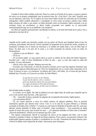 Michael O’brien                  El     librero           de     Varsovia                       189

   Cuando el chico hubo subido al desván, Pawel se sentó en el borde de la cama y se puso a pensar
de nuevo en su propia complejidad, que no parecía tener fin. ¿Una llave? ¿Su casa? Aquella casa
era un laberinto, más bien. En el espacio de unas horas había rezado las oraciones de los hombres
malogrados, había rendido adoración y comulgado en misa como un polaco católico más, había
dado consejos de sabio a una mujer, se había postrado como un bizantino, había instruido a un no
cristiano como un escolástico, ¡y ahora estaba recayendo con rapidez en el enrevesado
ensimismamiento que era su yo habitual y tan moderno!
   Se liberó de aquellos pensamientos sacudiendo la cabeza, se levantó del borde de la cama y fue a
prepararse una taza de té.

                                                    ∼
Aquella noche estaba casi dormido cuando oyó los gritos de David, que llegaban hasta él por las
escaleras, procedentes del desván. Pawel encendió la lamparilla de la mesita de noche, mientras el
muchacho irrumpía con el manto de oraciones y el solideo de medio lado y con un libro bajo el
brazo. Se dejó caer a los pies de la cama y se sentó cruzando las piernas como un indio de
Norteamérica.
   —¿Quién es este tal Milton? —dijo.
   —No lo sé.
   —Es un poeta inglés. Lo que quiero decir es quién es dentro de las obras del Señor Supremo.
Escribió esto —dijo el chico blandiendo el libro en alto—, que va todo ello sobre la caída del
hombre. Es muy interesante.
   —David, estoy muy cansado. Mañana será otro día.
   —Escuche, pan Tarnowski, se trata de un poeta cristiano, por lo que hay algunos elementos que
revisten una especial dificultad para mí. Pero los fundamentos de su visión están enraizados en la
Torá. El horror al caos y la confusión. La belleza del Cielo y del Edén. ¡Es el tema del que hemos
hablado hoy! Escuche, es El paraíso perdido, de John Milton:

                  Lo que hay de oscuro en mí, ilumina,
                  lo que hay de inferior, eleva y sostiene;
                  para que desde las alturas de este gran Debate,
                  sea capaz de afirmar la Providencia Eterna,
                  y justificar los caminos de Dios ante los hombres.

David había leído en inglés
   —Lo siento, no sé inglés. He oído la palabra Gott por algún lado, de modo que sospecho que la
cosa va de nuestro tema favorito. ¿Me equivoco?
   —No —masculló el chico, pasando las páginas de un pequeño diccionario inglés-polaco.
   —¿Lo encuentras difícil?
   —Sí, me cuesta apreciar a veces los sutiles matices de algunas palabras. Pero se percibe
claramente aquello que alienta estos versos. Casi se ve la sala de un gran tribunal y a Satanás
acusando al hombre ante el Señor. Y el poeta no solo trata de defender al hombre ante Él, ¡sino que
además intenta defender al Señor ante el hombre! ¡Algo asombroso! —Una expresión de duda
asomó al rostro del joven, que levantó los ojos—. ¿Es oportuno defender al Señor ante el hombre?
¿Necesita defenderse? ¡Piense en la respuesta que dio a Job!
   Sin esperar contestación, David se sumergió de nuevo en las páginas del libro, con el ceño
fruncido y pasando el dedo a lo largo de las líneas impresas. Poco a poco, con paciente esfuerzo, iba
traduciendo algunos pasajes al polaco y recitándolos en voz alta. Transmitía las ideas intactas, pero
a Pawel le daban cierta impresión de aridez. Interesante, pero farragoso.
 