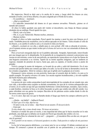 Michael O’brien                 El    librero          de    Varsovia                            190

    De improviso, David se dejó caer a lo ancho de la cama, y luego abrió los brazos en cruz,
mirando al techo, con la boca abierta y los pies colgando por el borde de la cama.
    —Es asombroso —murmuró.
    —¿Qué es asombroso?
    —La indecible inmensidad del drama en el que estamos envueltos. Piénselo, ¡piense en el
tamaño del cosmos!
    Al chico le había quedado una parte del vientre al descubierto, una franja de blanco paisaje
alrededor de un ombligo. Pawel apartó los ojos.
    —David, vete a la cama.
    —Oh, sí, sí, pan Tarnowski. Buenas noches, entonces.
    —Buenas noches.
    Cuando el chico se hubo marchado, Pawel apartó las mantas y posó los pies con firmeza en el
suelo. Temblaba presa de escalofríos, con la cabeza apoyada en las manos. Tenía erizado el vello de
los brazos, y en cambio le ardía la cara y el corazón le latía con fuerza.
    «¡Basta!», exclamó en voz alta, y añadió para sí, con acritud: «Mi vida es absurda al extremo...
¡en el instante mismo en que siento avidez por el drama del universo me veo arrastrado al drama de
la carne!»
    Pero arrastrado enseguida dejó de ser la palabra adecuada. Atrapado, hipnotizado, inmovilizado
por una imagen que no le abandonaba. En la pantalla de su imaginación comenzó a proyectarse una
escena en movimiento, como la de una película, un espectáculo carnavalesco en el que las llamas de
una hoguera consumían a su víctima. Apartó de su mente aquellas imágenes, que no tardaron en
regresar, tratando de penetrar de nuevo, hasta que, para su espanto, el íncubo estuvo a punto de
prender.
    Volvió a purgar la mente de imágenes, se levantó de un salto y salió del dormitorio. En el otro
extremo del pasillo había una ventana que daba a la calle. La luz de la luna se derramaba a través de
los cristales congelados. Abrió la ventana y dejó que el gélido aire le golpeara en el rostro.
    Permaneció varios minutos en esta posición, hasta que el corazón dejó de latirle y la cara se le
quedó exangüe. No quería volverse a la cama. Las ascuas seguían incandescentes, y un solo soplido
del fuelle bastaría para inflamarlas.
    —Ha vuelto —dijo.
    Los perros de ojos verdes arrancaban la piel aterciopelada de los costados de un venado rojo, aún
con vida, y devoraban entre crujidos su dorada cornamenta, los ojos de la víctima enloquecidos por
el terror, en el cuello un tajo del que manaban borbotones violeta heliotropo, morados, rojos cromo,
a cada bombeo, mientras la boca se le abría buscando un grito que estaba más allá del sonido. Los
gatos aferraban con sus garras los cuerpos fláccidos de las palomas azules caídas desde lo alto de
las torres como rayos de gracia.
    Yo te lo daré, dijo una voz que le llamaba desde el fuego que barría los campos cubiertos por la
nieve.
    —¿Quién... me habla? —balbució Pawel.
    Yo haré que él lo elija, dijo la voz.
    —El amor se da, no se toma —dijo Pawel en un susurro. Él deseará darlo.
    —Está mal.
    Yo doy donde doy y tomo donde tomo. Tú tienes mi permiso.
    Entonces el miedo dio paso al recelo, a una inquietud del alma que le hacía escuchar en lo más
profundo, una duda que se debatía con la parte de Pawel que deseaba dar crédito a la voz.
    —¿Violaría Dios la voluntad de otro ser? —preguntó—. ¿Concedería Dios un don así, sin que el
otro lo quisiera?
    Yo lo pondré en tus manos y él deseará quedarse en ellas. Toda pasión es reflejo de mis pasiones
divinas.
    La luz de la luna parecía debilitarse, y su temor ante la voz se mitigó. El debate continuó por un
tiempo. Él comenzó a pensar de acuerdo con el patrón de sus pensamientos, y se preguntó si
 