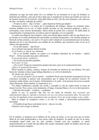 Michael O’brien                El    librero          de    Varsovia                           191

realmente era algo tan malo poner fin a la soledad. En un momento en el que los hombres se
destruían por millones, ¿por qué no iba a dejar que se enardeciera un deseo que hundía sus raíces en
las fuentes mismas de la creación? ¿Qué daño había en ello? ¿En dos seres humanos, solo cada uno
de ellos, sin familia, rodeados de muerte?
    —El amor es amor —dijo a la luna—. ¿Qué importa la forma que adopte?
    Permanecía inmóvil, a la espera de la reanudación del diálogo. Apenas un momento antes,
mientras hablaba con la voz, se había sentido envuelto en una sensación poderosa y dulce, y
corrompida, como cerezas fermentadas. Ahora sentía de pronto frío y náuseas. No había dado su
consentimiento a la proposición, no todavía, pero lo sopesaba, y la voz esperaba.
    Le asaltó una ráfaga de luces fugaces, como una ilusión óptica mental, entre las que Pawel vio a
un anciano en el cráter producido por una bomba, un profeta lloriqueante, y las estrellas girando en
forma de corona circular, y un cuervo. El cuervo salió volando de sus pensamientos por un instante,
dejando tras de sí una alucinación casi audible de sus chillidos, que resonaron como el eco en el
silencio del apartamento.
    —Es un niño apenas —dijo Pawel.
    Así se declaró nuevamente abierta la lucha.
    Es un hombre ya, dijo la voz, insistente.
    —No es un hombre maduro, en cuanto a la verdadera naturaleza de un hombre —replicó
Pawel—. Sería un pecado muy grave deformarlo.
    Es un pecado menor. Inofensivo.
    —No existen los pecados pequeños.
    Tú le amas. Es tuyo.
    —¡No es mío! Tengo los sentimientos propios del amor, pero no lo sustancial del amor.
    ¿Qué es lo sustancial del amor?
    Pawel sacudió la cabeza, confuso, incapaz de formular los términos de una defensa. Por pura
fuerza de voluntad, rechazó aquel diálogo hipnótico y se volvió al dormitorio.
    Me obedecerás, dijo la voz.
    —¡Es cosa de mi mente! ¡Es mi mente! —manifestó Pawel, pero de pronto la perspectiva de una
conciencia escindida le pareció más amenazadora que el ataque de un monstruo exterior. El
monstruo estaba dentro, era él mismo. Enfrentándose a él, gritó: «Una persona tan joven no puede
elegir libremente. Sería expoliar. La respuesta es no.»
    Con dedos temblorosos, prendió una cerilla y encendió la vela de vigilia frente al icono de
Janusz Lewicki. Poco a poco, muy lentamente, el fuego, el paisaje blanco y la voz se desvanecieron.
    —Salvador del mundo —exclamó—, ¡ayúdame!
    Queda en paz, mi pequeño, dijo una voz sin rastro de coerción. Era necesario que
experimentaras algo así. Aprende a reconocer esa voz y no vuelvas a prestarle oídos. No converses
con ella. El engañador desea zarandearte entre sus dientes. Ven a mí, acude siempre a mí y confía.
    Miró la imagen de compasivo rostro, y en ella vio verdad y misericordia perfectamente
mezcladas.
    —El hombre al que busco está dentro de mí —dijo en voz alta.
    Exhausto, rezó y luego se durmió.

                                                ∼
Por la mañana, se despertó con el tableteo de las armas de fuego: se oía tan cerca que el tiroteo
debía de ser estar produciéndose a muy pocas calles de distancia. Se quedó un rato en la cama,
escuchando aquel ruido con los ojos cerrados. Cuando cesó por completo, se sumió
superficialmente en el sueño del que había sido sacado, intentando captar los detalles antes de que
se desvaneciera por completo.
 