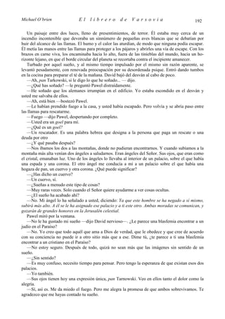 Michael O’brien                El     librero         de     Varsovia                           192

   Un paisaje entre dos luces, lleno de presentimientos, de terror. Él estaba muy cerca de un
incendio incontenible que devoraba un sinnúmero de pequeñas aves blancas que se debatían por
huir del alcance de las llamas. El humo y el calor las aturdían, de modo que ninguna podía escapar.
Él metía las manos entre las llamas para proteger a los pájaros y abrirles una vía de escape. Con los
brazos en carne viva, los encaminaba hacia lo alto, fuera de las tinieblas del mundo, hacia un ho-
rizonte lejano, en que el borde circular del planeta se recortaba contra el incipiente amanecer.
   Turbado por aquel sueño, y al mismo tiempo impulsado por el mismo sin razón aparente, se
levantó pesadamente, con renovada preocupación por su desordenada psique. Entró dando tumbos
en la cocina para preparar el té de la mañana. David bajó del desván al cabo de poco.
   —Ah, pan Tarkowski, si le digo lo que he soñado... — dijo.
   —¿Qué has soñado? —le preguntó Pawel distraídamente.
   —He soñado que los alemanes irrumpían en el edificio. Yo estaba escondido en el desván y
usted me salvaba de ellos.
   —Ah, está bien —bostezó Pawel.
   —Le habían prendido fuego a la casa, y usted había escapado. Pero volvía y se abría paso entre
las llamas para rescatarme.
   —Fuego —dijo Pawel, despertando por completo.
   —Usted era un goel para mí.
   —¿Qué es un goel?
   —Un rescatador. Es una palabra hebrea que designa a la persona que paga un rescate o una
deuda por otro
   —¿Y qué pasaba después?
   —Nos íbamos los dos a las montañas, donde no pudieran encontrarnos. Y cuando subíamos a la
montaña más alta venían dos ángeles a saludarnos. Eran ángeles del Señor. Sus ojos, que eran como
el cristal, emanaban luz. Uno de los ángeles lo llevaba al interior de un palacio, sobre el que había
una espada y una corona. El otro ángel me conducía a mí a un palacio sobre el que había una
hogaza de pan, un cuervo y otra corona. ¿Qué puede significar?
   —¿Has dicho un cuervo?
   —Un cuervo, sí.
   —¿Sueñas a menudo este tipo de cosas?
   —Muy raras veces. Solo cuando el Señor quiere ayudarme a ver cosas ocultas.
   —¿El sueño ha acabado ahí?
   —No. Mi ángel lo ha señalado a usted, diciendo: Ya que este hombre se ha negado a sí mismo,
subirá más alto. A él se le ha asignado ese palacio y a ti este otro. Ambas moradas se comunican, y
gozarán de grandes honores en la Jerusalén celestial.
   Pawel miró por la ventana.
   —No le ha gustado mi sueño —dijo David nervioso—. ¿Le parece una blasfemia encontrar a un
judío en el Paraíso?
   —No. Yo creo que todo aquél que ama a Dios de verdad, que le obedece y que cree de acuerdo
con su conciencia no puede ir a otro sitio más que a ese. Dime tú, ¿te parece a ti una blasfemia
encontrar a un cristiano en el Paraíso?
   —No estoy seguro. Después de todo, quizá no sean más que las imágenes sin sentido de un
sueño.
   —¿Sin sentido?
   —Es muy confuso, necesito tiempo para pensar. Pero tengo la esperanza de que existan esos dos
palacios.
   —Yo también.
   —Sus ojos tienen hoy una expresión única, pan Tarnowski. Veo en ellos tanto el dolor como la
alegría.
   —Sí, así es. Me da miedo el fuego. Pero me alegra la promesa de que ambos sobrevivamos. Te
agradezco que me hayas contado tu sueño.
 