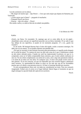 Michael O’brien                El    librero         de     Varsovia                           193

  Los dos asintieron con la cabeza.
  —Me alegro de tenerte aquí —dijo Pawel—. Creo que sería mejor que dejaras de llamarme pan
Tarnowski.
  —¿Cómo quiere que le llame? —preguntó el muchacho.
  —Llámame Pawel, por favor.
  —Gracias —dijo con calma—, Pawel.
  Dio media vuelta y se subió al desván sin añadir una palabra.

                                                ∼
                                                                             11 de febrero de 1943

     Kahlia:

     «Goel», me llama. Un rescatador. Sí, supongo que así es como debe de ver mi papel...
     obnubilado como está por mi superficial parecido con un héroe inmolado. Él no sabe lo que
     hay debajo de esa superficie, ni puede oír mi insistente pregunta: «Y a mí, ¿quién me
     rescata?»
        Es de noche. Mi huésped duerme bajo el alero del tejado, oculto a nuestros enemigos. No
     debe caer en sus manos. Yo no podría soportar otra pérdida más.
        ¿Por qué no encontré el atrevimiento necesario para presentarme a ti aquella noche después
     de tu recital de piano? Tu manera de tocar me dijo más cosas de ti que si hubiéramos estado
     un año entero saliendo juntos. Cuando me sentí tan impresionado la primera vez que te vi,
     comprendí, como no lo había comprendido hasta entonces, que el amor anhela realizarse en
     otro ser. No me refiero simplemente a la unión de la carne, sino a algo más perentorio todavía,
     a la unión de un alma con otra alma. En cualquier caso, el amor solo puede existir como un
     don gratuito. Tú no me conocías, así que era imposible que esta cuestión llegara a plantearse
     entre nosotros. La oportunidad de darme tu amor no era más que una de las incontables
     puertas que se le abren a una persona como tú. Al final, el enemigo decidió por nosotros.
        Si esta correspondencia fuera real, sin duda me considerarías un tonto. Pero me consuelo
     imaginando. Echaré esto al correo en el lugar habitual. Quizá llegue el momento en que un
     ángel entregue la caja del fondo del cajón de mi escritorio.
                                                                                             Pawel.
 