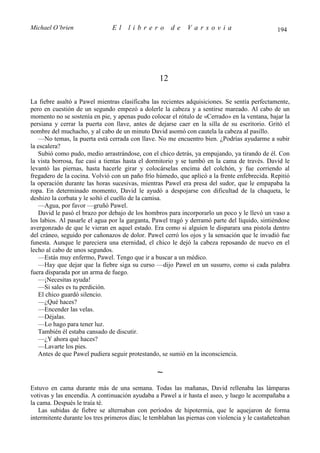 Michael O’brien                 El    librero          de    Varsovia                            194




                                                  12

La fiebre asaltó a Pawel mientras clasificaba las recientes adquisiciones. Se sentía perfectamente,
pero en cuestión de un segundo empezó a dolerle la cabeza y a sentirse mareado. Al cabo de un
momento no se sostenía en pie, y apenas pudo colocar el rótulo de «Cerrado» en la ventana, bajar la
persiana y cerrar la puerta con llave, antes de dejarse caer en la silla de su escritorio. Gritó el
nombre del muchacho, y al cabo de un minuto David asomó con cautela la cabeza al pasillo.
   —No temas, la puerta está cerrada con llave. No me encuentro bien. ¿Podrías ayudarme a subir
la escalera?
   Subió como pudo, medio arrastrándose, con el chico detrás, ya empujando, ya tirando de él. Con
la vista borrosa, fue casi a tientas hasta el dormitorio y se tumbó en la cama de través. David le
levantó las piernas, hasta hacerle girar y colocárselas encima del colchón, y fue corriendo al
fregadero de la cocina. Volvió con un paño frío húmedo, que aplicó a la frente enfebrecida. Repitió
la operación durante las horas sucesivas, mientras Pawel era presa del sudor, que le empapaba la
ropa. En determinado momento, David le ayudó a despojarse con dificultad de la chaqueta, le
deshizo la corbata y le soltó el cuello de la camisa.
   —Agua, por favor —gruñó Pawel.
   David le pasó el brazo por debajo de los hombros para incorporarlo un poco y le llevó un vaso a
los labios. Al pasarle el agua por la garganta, Pawel tragó y derramó parte del líquido, sintiéndose
avergonzado de que le vieran en aquel estado. Era como si alguien le disparara una pistola dentro
del cráneo, seguido por cañonazos de dolor. Pawel cerró los ojos y la sensación que le invadió fue
funesta. Aunque le pareciera una eternidad, el chico le dejó la cabeza reposando de nuevo en el
lecho al cabo de unos segundos.
   —Estás muy enfermo, Pawel. Tengo que ir a buscar a un médico.
   —Hay que dejar que la fiebre siga su curso —dijo Pawel en un susurro, como si cada palabra
fuera disparada por un arma de fuego.
   —¡Necesitas ayuda!
   —Si sales es tu perdición.
   El chico guardó silencio.
   —¿Qué haces?
   —Encender las velas.
   —Déjalas.
   —Lo hago para tener luz.
   También él estaba cansado de discutir.
   —¿Y ahora qué haces?
   —Lavarte los pies.
   Antes de que Pawel pudiera seguir protestando, se sumió en la inconsciencia.

                                                 ∼
Estuvo en cama durante más de una semana. Todas las mañanas, David rellenaba las lámparas
votivas y las encendía. A continuación ayudaba a Pawel a ir hasta el aseo, y luego le acompañaba a
la cama. Después le traía té.
   Las subidas de fiebre se alternaban con períodos de hipotermia, que le aquejaron de forma
intermitente durante los tres primeros días; le temblaban las piernas con violencia y le castañeteaban
 